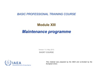 Version 1.0, May 2015
SHORT COURSE
BASIC PROFESSIONAL TRAINING COURSE
Module XIII
Maintenance programme
This material was prepared by the IAEA and co-funded by the
European Union.
 