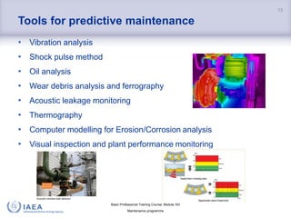 Basic Professional Training Course; Module XIII
Maintenance programme
Tools for predictive maintenance
• Vibration analysis
• Shock pulse method
• Oil analysis
• Wear debris analysis and ferrography
• Acoustic leakage monitoring
• Thermography
• Computer modelling for Erosion/Corrosion analysis
• Visual inspection and plant performance monitoring
15
 