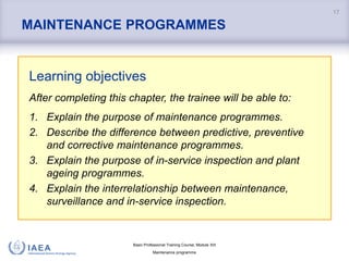 Basic Professional Training Course; Module XIII
Maintenance programme
MAINTENANCE PROGRAMMES
Learning objectives
After completing this chapter, the trainee will be able to:
1. Explain the purpose of maintenance programmes.
2. Describe the difference between predictive, preventive
and corrective maintenance programmes.
3. Explain the purpose of in-service inspection and plant
ageing programmes.
4. Explain the interrelationship between maintenance,
surveillance and in-service inspection.
17
 