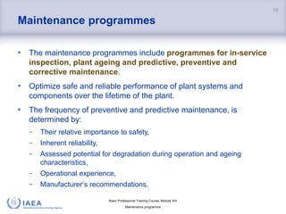 Basic Professional Training Course; Module XIII
Maintenance programme
Maintenance programmes
• The maintenance programmes include programmes for in-service
inspection, plant ageing and predictive, preventive and
corrective maintenance.
• Optimize safe and reliable performance of plant systems and
components over the lifetime of the plant.
• The frequency of preventive and predictive maintenance, is
determined by:
− Their relative importance to safety,
− Inherent reliability,
− Assessed potential for degradation during operation and ageing
characteristics,
− Operational experience,
− Manufacturer’s recommendations.
19
 