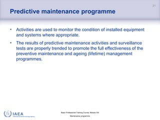 Basic Professional Training Course; Module XIII
Maintenance programme
Predictive maintenance programme
• Activities are used to monitor the condition of installed equipment
and systems where appropriate.
• The results of predictive maintenance activities and surveillance
tests are properly trended to promote the full effectiveness of the
preventive maintenance and ageing (lifetime) management
programmes.
21
 