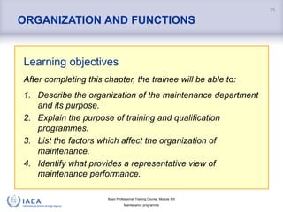 Basic Professional Training Course; Module XIII
Maintenance programme
ORGANIZATION AND FUNCTIONS
Learning objectives
After completing this chapter, the trainee will be able to:
1. Describe the organization of the maintenance department
and its purpose.
2. Explain the purpose of training and qualification
programmes.
3. List the factors which affect the organization of
maintenance.
4. Identify what provides a representative view of
maintenance performance.
25
 