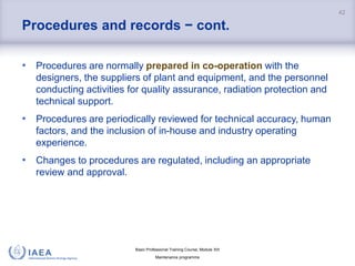 Basic Professional Training Course; Module XIII
Maintenance programme
Procedures and records − cont.
• Procedures are normally prepared in co-operation with the
designers, the suppliers of plant and equipment, and the personnel
conducting activities for quality assurance, radiation protection and
technical support.
• Procedures are periodically reviewed for technical accuracy, human
factors, and the inclusion of in-house and industry operating
experience.
• Changes to procedures are regulated, including an appropriate
review and approval.
42
 