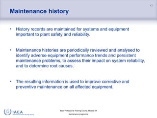 Basic Professional Training Course; Module XIII
Maintenance programme
Maintenance history
• History records are maintained for systems and equipment
important to plant safety and reliability.
• Maintenance histories are periodically reviewed and analysed to
identify adverse equipment performance trends and persistent
maintenance problems, to assess their impact on system reliability,
and to determine root causes.
• The resulting information is used to improve corrective and
preventive maintenance on all affected equipment.
43
 