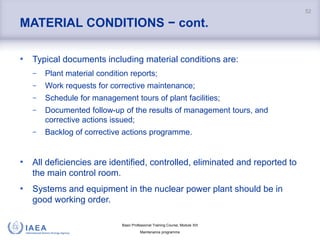Basic Professional Training Course; Module XIII
Maintenance programme
MATERIAL CONDITIONS − cont.
• Typical documents including material conditions are:
− Plant material condition reports;
− Work requests for corrective maintenance;
− Schedule for management tours of plant facilities;
− Documented follow-up of the results of management tours, and
corrective actions issued;
− Backlog of corrective actions programme.
• All deficiencies are identified, controlled, eliminated and reported to
the main control room.
• Systems and equipment in the nuclear power plant should be in
good working order.
52
 