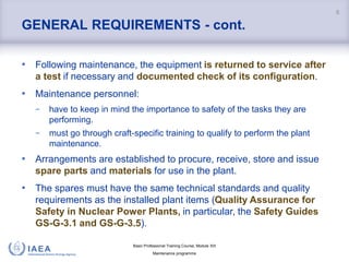 Basic Professional Training Course; Module XIII
Maintenance programme
GENERAL REQUIREMENTS - cont.
• Following maintenance, the equipment is returned to service after
a test if necessary and documented check of its configuration.
• Maintenance personnel:
− have to keep in mind the importance to safety of the tasks they are
performing.
− must go through craft-specific training to qualify to perform the plant
maintenance.
• Arrangements are established to procure, receive, store and issue
spare parts and materials for use in the plant.
• The spares must have the same technical standards and quality
requirements as the installed plant items (Quality Assurance for
Safety in Nuclear Power Plants, in particular, the Safety Guides
GS-G-3.1 and GS-G-3.5).
6
 