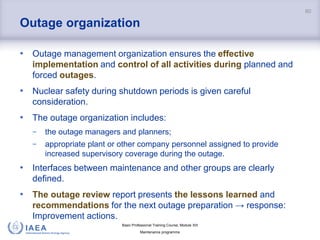 Basic Professional Training Course; Module XIII
Maintenance programme
Outage organization
• Outage management organization ensures the effective
implementation and control of all activities during planned and
forced outages.
• Nuclear safety during shutdown periods is given careful
consideration.
• The outage organization includes:
− the outage managers and planners;
− appropriate plant or other company personnel assigned to provide
increased supervisory coverage during the outage.
• Interfaces between maintenance and other groups are clearly
defined.
• The outage review report presents the lessons learned and
recommendations for the next outage preparation → response:
Improvement actions.
60
 