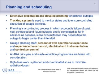 Basic Professional Training Course; Module XIII
Maintenance programme
Planning and scheduling
• Extensive preparation and detailed planning for planned outages
• Tracking system is used to monitor status and to ensure controlled
execution of outage activities.
• Planning is a continuing process in which account is taken of past,
next scheduled and future outages and is completed as far in
advance as possible, since circumstances may necessitate the
outage to begin earlier than intended.
• Outage planning staff: personnel with operational experience
and experienced mechanical, electrical and instrumentation
and control personnel.
• ALARA principles and waste reduction programmes are taken into
consideration.
• High dose work is planned and co-ordinated so as to minimise
radiation doses.
61
The views expressed in this document do
not necessarily reflect the views of the
European Commission.
 