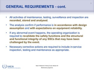 Basic Professional Training Course; Module XIII
Maintenance programme
GENERAL REQUIREMENTS - cont.
• All activities of maintenance, testing, surveillance and inspection are
recorded, stored and analysed.
• The analysis confirm if performance is in accordance with design
assumption and with expectations on equipment reliability.
• If any abnormal event happens, the operating organization is
required to revalidate the safety functions and the structural
and functional integrity of any SSCs that may have been
challenged by the event.
• Necessary corrective actions are required to include in-service
inspection, testing and maintenance as appropriate.
9
 