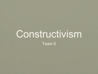 Constructivism
     Team 5
 