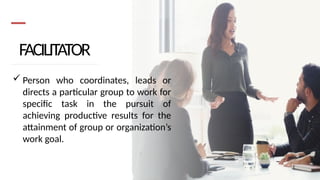 FACILITATOR
 Person who coordinates, leads or
directs a particular group to work for
specific task in the pursuit of
achieving productive results for the
attainment of group or organization’s
work goal.
 