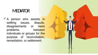 MEDIATOR
 A person who assists in
settling issues, dispute,
disagreements or mere
problems, between
individuals or groups for the
purpose of reconciliation,
remediation, or settlement.
 