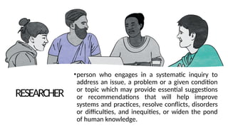 RESEARCHER
•person who engages in a systematic inquiry to
address an issue, a problem or a given condition
or topic which may provide essential suggestions
or recommendations that will help improve
systems and practices, resolve conflicts, disorders
or difficulties, and inequities, or widen the pond
of human knowledge.
 