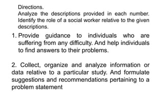 1. Provide guidance to individuals who are
suffering from any difficulty. And help individuals
to find answers to their problems.
2. Collect, organize and analyze information or
data relative to a particular study. And formulate
suggestions and recommendations pertaining to a
problem statement
Directions.
Analyze the descriptions provided in each number.
Identify the role of a social worker relative to the given
descriptions.
 