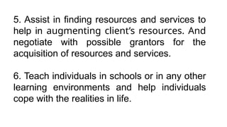 5. Assist in finding resources and services to
help in augmenting client’s resources. And
negotiate with possible grantors for the
acquisition of resources and services.
6. Teach individuals in schools or in any other
learning environments and help individuals
cope with the realities in life.
 