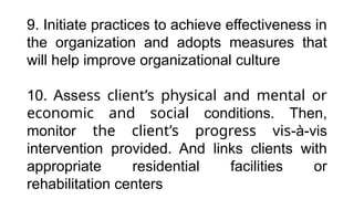 9. Initiate practices to achieve effectiveness in
the organization and adopts measures that
will help improve organizational culture
10. Assess client’s physical and mental or
economic and social conditions. Then,
monitor the client’s progress vis-à-vis
intervention provided. And links clients with
appropriate residential facilities or
rehabilitation centers
 