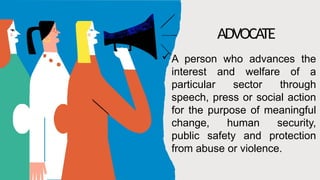 ADVOCATE
A person who advances the
interest and welfare of a
particular sector through
speech, press or social action
for the purpose of meaningful
change, human security,
public safety and protection
from abuse or violence.
 