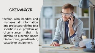 CASEMANAGER
•person who handles and
manages all information
and processes relating to a
specific issue, problem or
circumstance, that is
inimical to a person under
his/her care, guardianship,
custody or assignment.
 