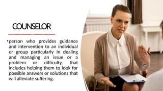 COUNSELOR
•person who provides guidance
and intervention to an individual
or group particularly in dealing
and managing an issue or a
problem or difficulty, that
includes helping them to look for
possible answers or solutions that
will alleviate suffering.
 