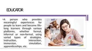 EDUCATOR
•A person who provides
meaningful experiences for
people to learn and become life-
long learners through various
platforms, whether formal,
informal or non-formal, using
varied types of stratégies,
instruction, interaction,
immersion, simulation,
apprenticeships, etc.
 