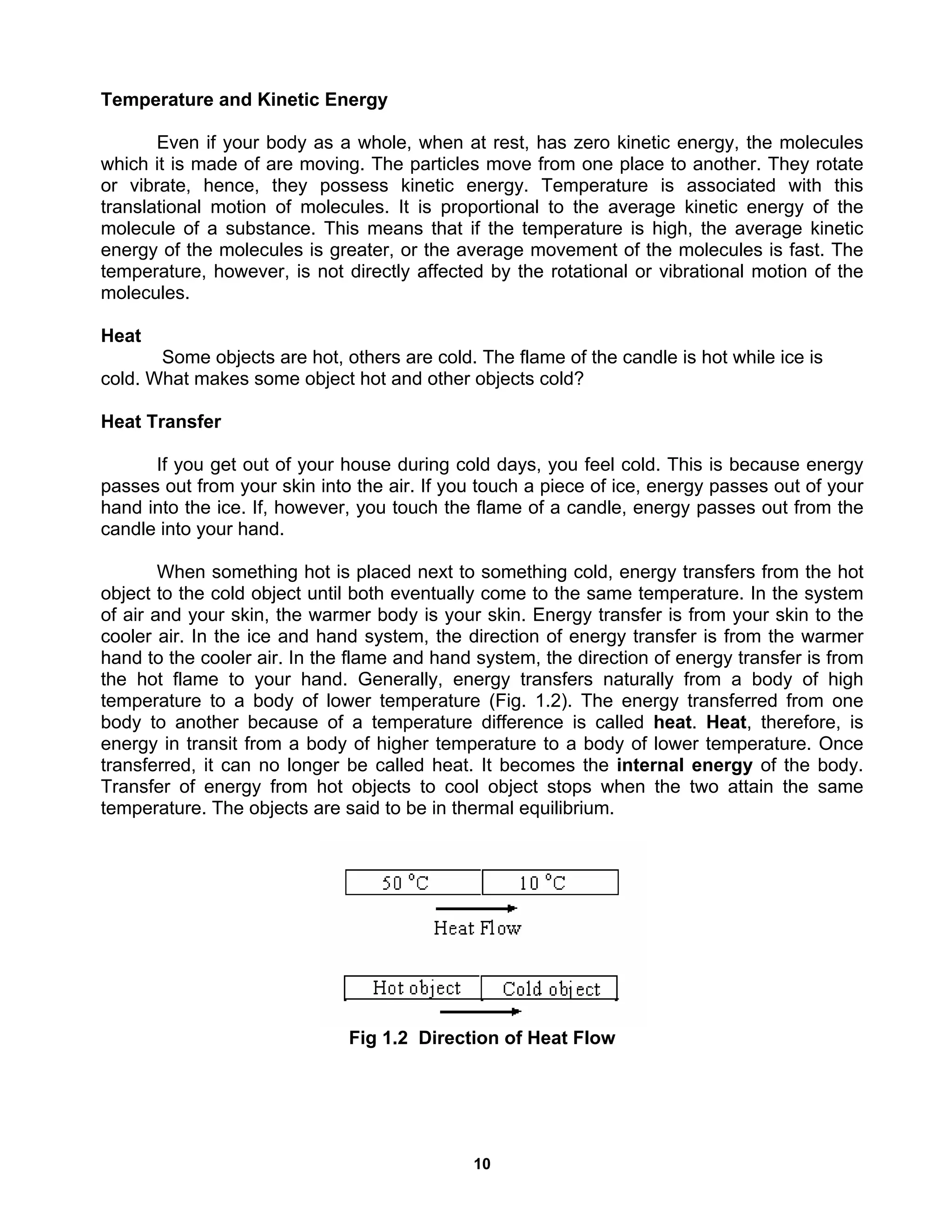 10
Temperature and Kinetic Energy
Even if your body as a whole, when at rest, has zero kinetic energy, the molecules
which it is made of are moving. The particles move from one place to another. They rotate
or vibrate, hence, they possess kinetic energy. Temperature is associated with this
translational motion of molecules. It is proportional to the average kinetic energy of the
molecule of a substance. This means that if the temperature is high, the average kinetic
energy of the molecules is greater, or the average movement of the molecules is fast. The
temperature, however, is not directly affected by the rotational or vibrational motion of the
molecules.
Heat
Some objects are hot, others are cold. The flame of the candle is hot while ice is
cold. What makes some object hot and other objects cold?
Heat Transfer
If you get out of your house during cold days, you feel cold. This is because energy
passes out from your skin into the air. If you touch a piece of ice, energy passes out of your
hand into the ice. If, however, you touch the flame of a candle, energy passes out from the
candle into your hand.
When something hot is placed next to something cold, energy transfers from the hot
object to the cold object until both eventually come to the same temperature. In the system
of air and your skin, the warmer body is your skin. Energy transfer is from your skin to the
cooler air. In the ice and hand system, the direction of energy transfer is from the warmer
hand to the cooler air. In the flame and hand system, the direction of energy transfer is from
the hot flame to your hand. Generally, energy transfers naturally from a body of high
temperature to a body of lower temperature (Fig. 1.2). The energy transferred from one
body to another because of a temperature difference is called heat. Heat, therefore, is
energy in transit from a body of higher temperature to a body of lower temperature. Once
transferred, it can no longer be called heat. It becomes the internal energy of the body.
Transfer of energy from hot objects to cool object stops when the two attain the same
temperature. The objects are said to be in thermal equilibrium.
Fig 1.2 Direction of Heat Flow
 