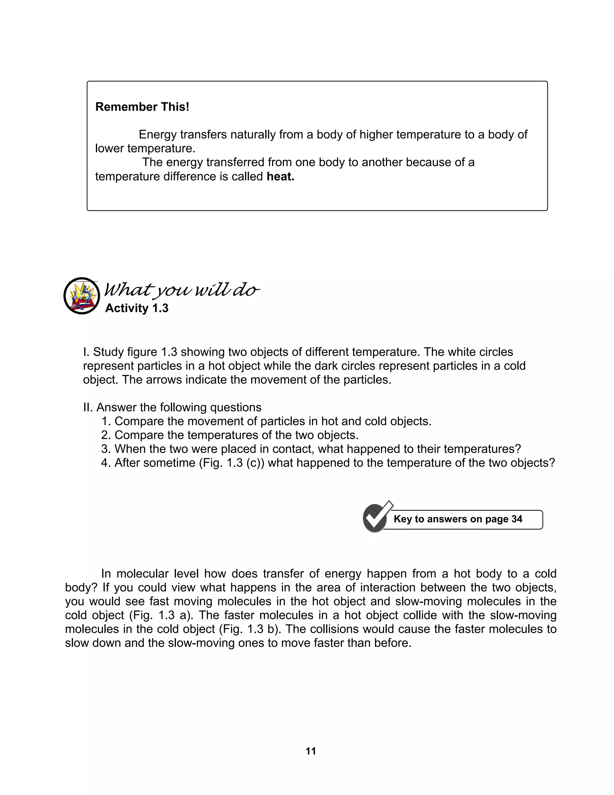 11
What you will do
Activity 1.3
I. Study figure 1.3 showing two objects of different temperature. The white circles
represent particles in a hot object while the dark circles represent particles in a cold
object. The arrows indicate the movement of the particles.
II. Answer the following questions
1. Compare the movement of particles in hot and cold objects.
2. Compare the temperatures of the two objects.
3. When the two were placed in contact, what happened to their temperatures?
4. After sometime (Fig. 1.3 (c)) what happened to the temperature of the two objects?
In molecular level how does transfer of energy happen from a hot body to a cold
body? If you could view what happens in the area of interaction between the two objects,
you would see fast moving molecules in the hot object and slow-moving molecules in the
cold object (Fig. 1.3 a). The faster molecules in a hot object collide with the slow-moving
molecules in the cold object (Fig. 1.3 b). The collisions would cause the faster molecules to
slow down and the slow-moving ones to move faster than before.
Remember This!
Energy transfers naturally from a body of higher temperature to a body of
lower temperature.
The energy transferred from one body to another because of a
temperature difference is called heat.
Key to answers on page 34
 