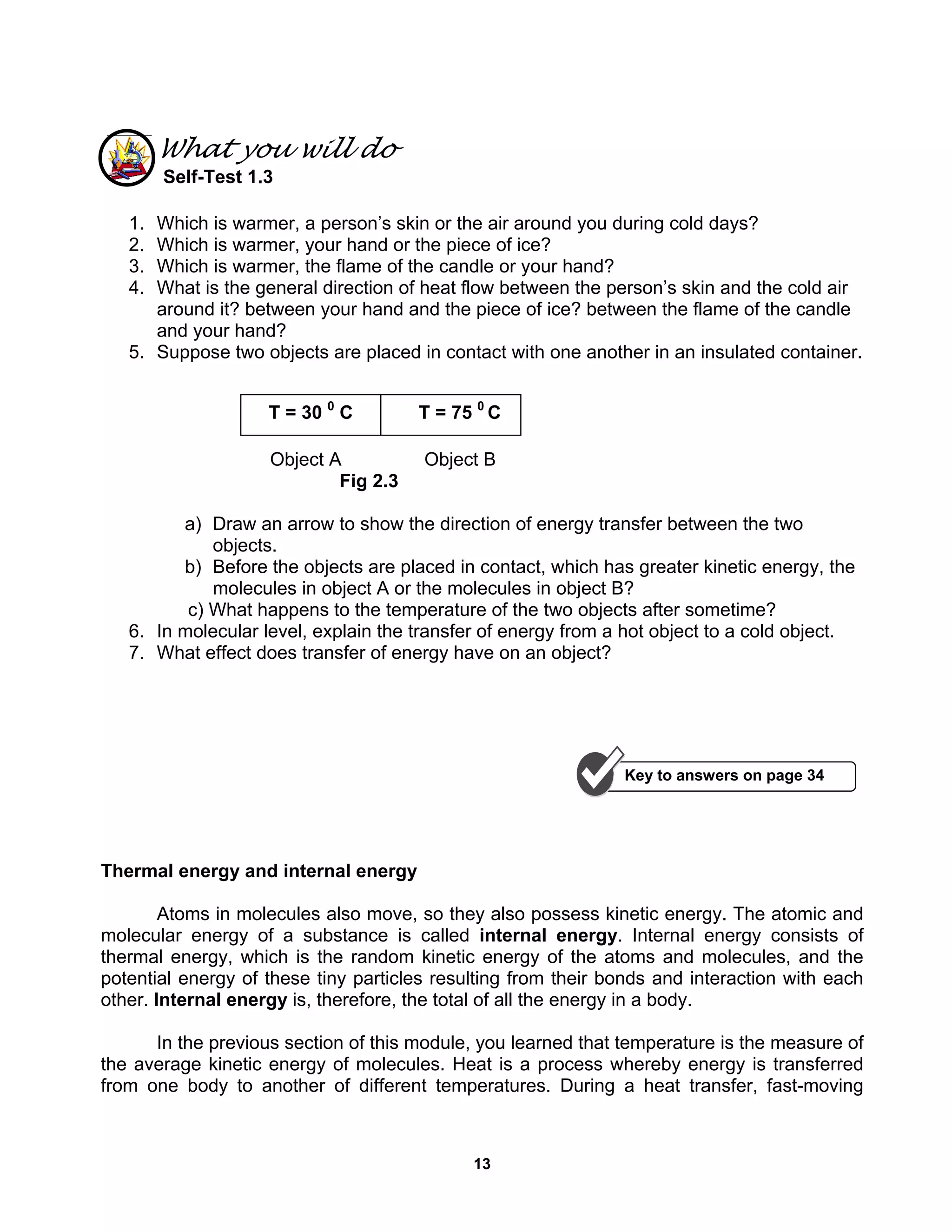 13
What you will do
Self-Test 1.3
1. Which is warmer, a person’s skin or the air around you during cold days?
2. Which is warmer, your hand or the piece of ice?
3. Which is warmer, the flame of the candle or your hand?
4. What is the general direction of heat flow between the person’s skin and the cold air
around it? between your hand and the piece of ice? between the flame of the candle
and your hand?
5. Suppose two objects are placed in contact with one another in an insulated container.
Object A Object B
Fig 2.3
a) Draw an arrow to show the direction of energy transfer between the two
objects.
b) Before the objects are placed in contact, which has greater kinetic energy, the
molecules in object A or the molecules in object B?
c) What happens to the temperature of the two objects after sometime?
6. In molecular level, explain the transfer of energy from a hot object to a cold object.
7. What effect does transfer of energy have on an object?
Thermal energy and internal energy
Atoms in molecules also move, so they also possess kinetic energy. The atomic and
molecular energy of a substance is called internal energy. Internal energy consists of
thermal energy, which is the random kinetic energy of the atoms and molecules, and the
potential energy of these tiny particles resulting from their bonds and interaction with each
other. Internal energy is, therefore, the total of all the energy in a body.
In the previous section of this module, you learned that temperature is the measure of
the average kinetic energy of molecules. Heat is a process whereby energy is transferred
from one body to another of different temperatures. During a heat transfer, fast-moving
Key to answers on page 34
T = 30 0
C T = 75 0
C
 