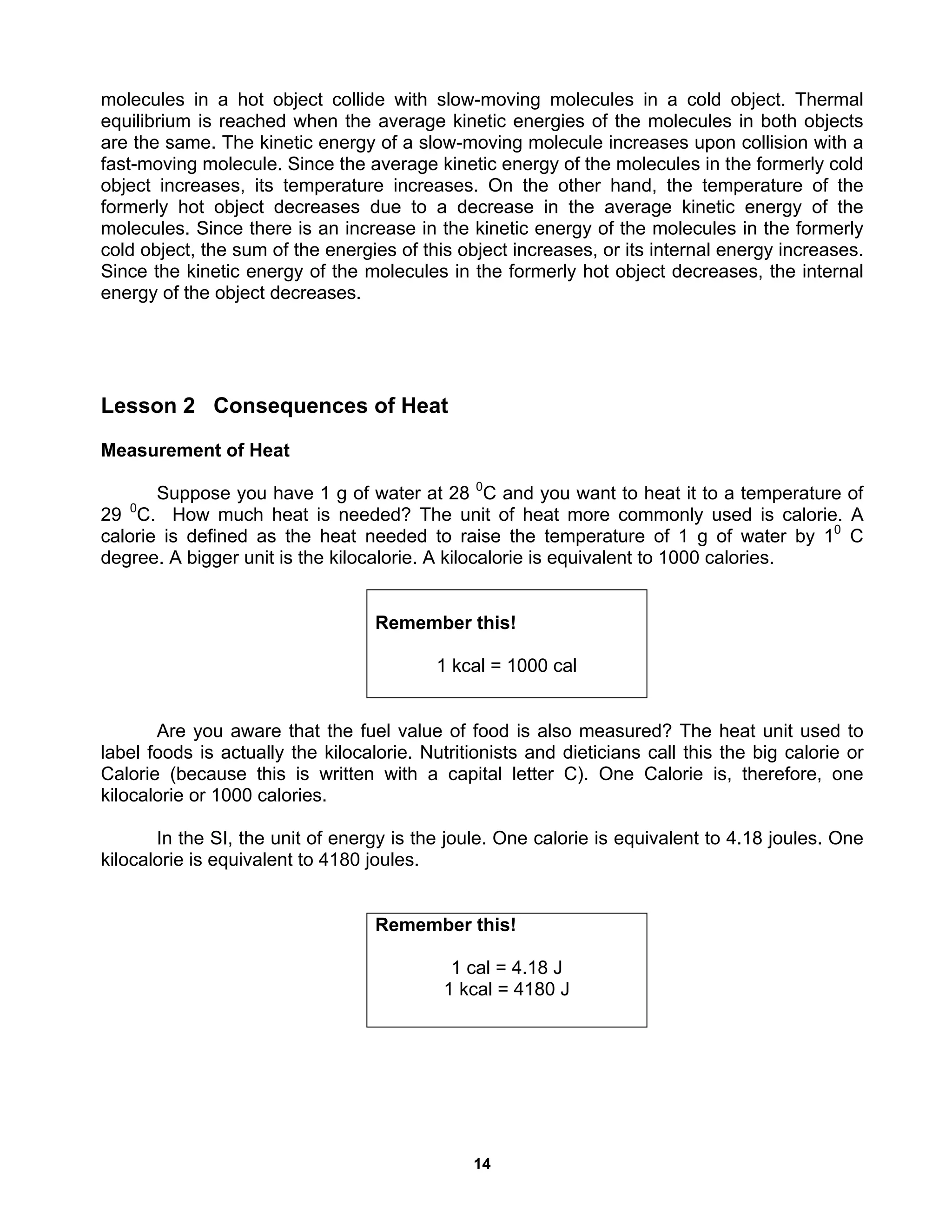 14
molecules in a hot object collide with slow-moving molecules in a cold object. Thermal
equilibrium is reached when the average kinetic energies of the molecules in both objects
are the same. The kinetic energy of a slow-moving molecule increases upon collision with a
fast-moving molecule. Since the average kinetic energy of the molecules in the formerly cold
object increases, its temperature increases. On the other hand, the temperature of the
formerly hot object decreases due to a decrease in the average kinetic energy of the
molecules. Since there is an increase in the kinetic energy of the molecules in the formerly
cold object, the sum of the energies of this object increases, or its internal energy increases.
Since the kinetic energy of the molecules in the formerly hot object decreases, the internal
energy of the object decreases.
Lesson 2 Consequences of Heat
Measurement of Heat
Suppose you have 1 g of water at 28 0
C and you want to heat it to a temperature of
29 0
C. How much heat is needed? The unit of heat more commonly used is calorie. A
calorie is defined as the heat needed to raise the temperature of 1 g of water by 10
C
degree. A bigger unit is the kilocalorie. A kilocalorie is equivalent to 1000 calories.
Are you aware that the fuel value of food is also measured? The heat unit used to
label foods is actually the kilocalorie. Nutritionists and dieticians call this the big calorie or
Calorie (because this is written with a capital letter C). One Calorie is, therefore, one
kilocalorie or 1000 calories.
In the SI, the unit of energy is the joule. One calorie is equivalent to 4.18 joules. One
kilocalorie is equivalent to 4180 joules.
Remember this!
1 cal = 4.18 J
1 kcal = 4180 J
Remember this!
1 kcal = 1000 cal
 
