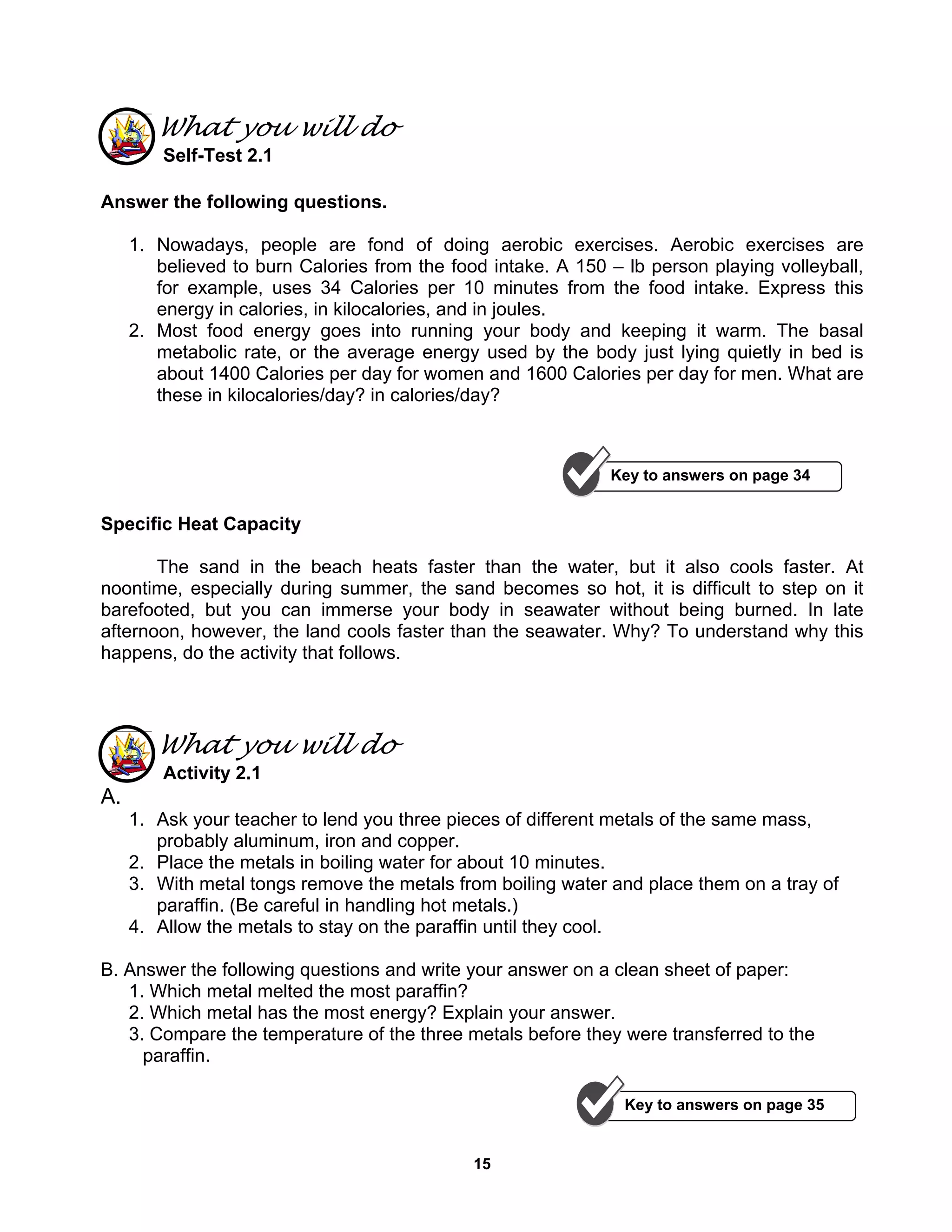 15
What you will do
Self-Test 2.1
Answer the following questions.
1. Nowadays, people are fond of doing aerobic exercises. Aerobic exercises are
believed to burn Calories from the food intake. A 150 – lb person playing volleyball,
for example, uses 34 Calories per 10 minutes from the food intake. Express this
energy in calories, in kilocalories, and in joules.
2. Most food energy goes into running your body and keeping it warm. The basal
metabolic rate, or the average energy used by the body just lying quietly in bed is
about 1400 Calories per day for women and 1600 Calories per day for men. What are
these in kilocalories/day? in calories/day?
Specific Heat Capacity
The sand in the beach heats faster than the water, but it also cools faster. At
noontime, especially during summer, the sand becomes so hot, it is difficult to step on it
barefooted, but you can immerse your body in seawater without being burned. In late
afternoon, however, the land cools faster than the seawater. Why? To understand why this
happens, do the activity that follows.
What you will do
Activity 2.1
A.
1. Ask your teacher to lend you three pieces of different metals of the same mass,
probably aluminum, iron and copper.
2. Place the metals in boiling water for about 10 minutes.
3. With metal tongs remove the metals from boiling water and place them on a tray of
paraffin. (Be careful in handling hot metals.)
4. Allow the metals to stay on the paraffin until they cool.
B. Answer the following questions and write your answer on a clean sheet of paper:
1. Which metal melted the most paraffin?
2. Which metal has the most energy? Explain your answer.
3. Compare the temperature of the three metals before they were transferred to the
paraffin.
Key to answers on page 34
Key to answers on page 35
 