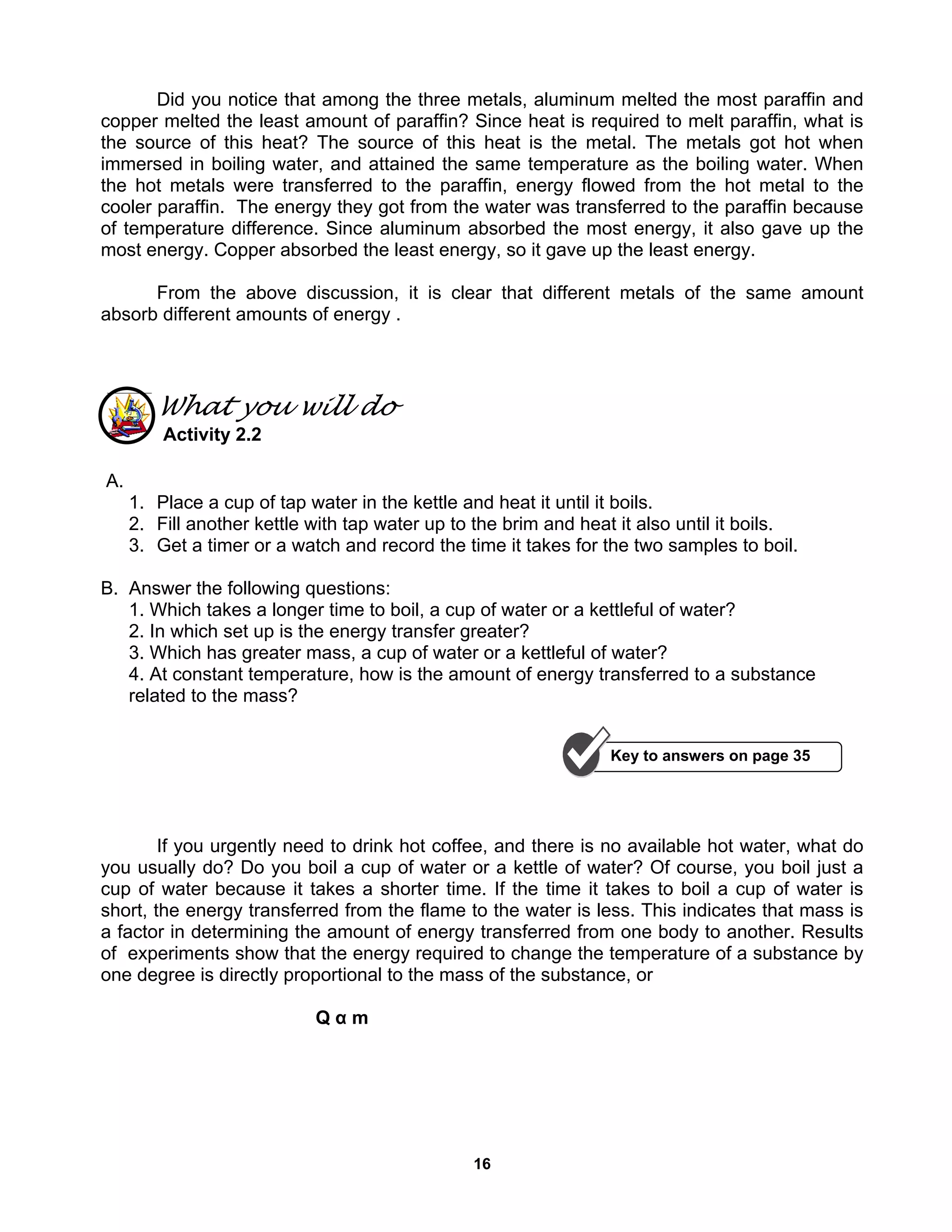 16
Did you notice that among the three metals, aluminum melted the most paraffin and
copper melted the least amount of paraffin? Since heat is required to melt paraffin, what is
the source of this heat? The source of this heat is the metal. The metals got hot when
immersed in boiling water, and attained the same temperature as the boiling water. When
the hot metals were transferred to the paraffin, energy flowed from the hot metal to the
cooler paraffin. The energy they got from the water was transferred to the paraffin because
of temperature difference. Since aluminum absorbed the most energy, it also gave up the
most energy. Copper absorbed the least energy, so it gave up the least energy.
From the above discussion, it is clear that different metals of the same amount
absorb different amounts of energy .
What you will do
Activity 2.2
A.
1. Place a cup of tap water in the kettle and heat it until it boils.
2. Fill another kettle with tap water up to the brim and heat it also until it boils.
3. Get a timer or a watch and record the time it takes for the two samples to boil.
B. Answer the following questions:
1. Which takes a longer time to boil, a cup of water or a kettleful of water?
2. In which set up is the energy transfer greater?
3. Which has greater mass, a cup of water or a kettleful of water?
4. At constant temperature, how is the amount of energy transferred to a substance
related to the mass?
If you urgently need to drink hot coffee, and there is no available hot water, what do
you usually do? Do you boil a cup of water or a kettle of water? Of course, you boil just a
cup of water because it takes a shorter time. If the time it takes to boil a cup of water is
short, the energy transferred from the flame to the water is less. This indicates that mass is
a factor in determining the amount of energy transferred from one body to another. Results
of experiments show that the energy required to change the temperature of a substance by
one degree is directly proportional to the mass of the substance, or
Q α m
Key to answers on page 35
 