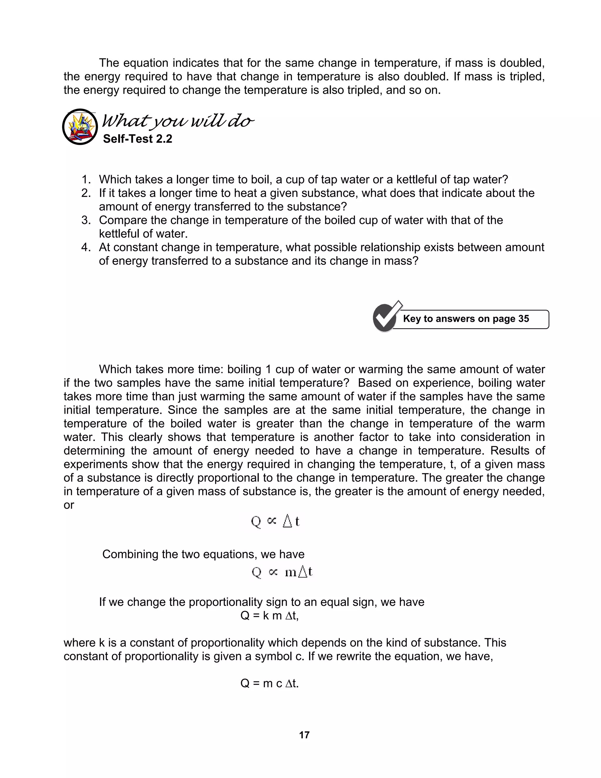 17
The equation indicates that for the same change in temperature, if mass is doubled,
the energy required to have that change in temperature is also doubled. If mass is tripled,
the energy required to change the temperature is also tripled, and so on.
What you will do
Self-Test 2.2
1. Which takes a longer time to boil, a cup of tap water or a kettleful of tap water?
2. If it takes a longer time to heat a given substance, what does that indicate about the
amount of energy transferred to the substance?
3. Compare the change in temperature of the boiled cup of water with that of the
kettleful of water.
4. At constant change in temperature, what possible relationship exists between amount
of energy transferred to a substance and its change in mass?
Which takes more time: boiling 1 cup of water or warming the same amount of water
if the two samples have the same initial temperature? Based on experience, boiling water
takes more time than just warming the same amount of water if the samples have the same
initial temperature. Since the samples are at the same initial temperature, the change in
temperature of the boiled water is greater than the change in temperature of the warm
water. This clearly shows that temperature is another factor to take into consideration in
determining the amount of energy needed to have a change in temperature. Results of
experiments show that the energy required in changing the temperature, t, of a given mass
of a substance is directly proportional to the change in temperature. The greater the change
in temperature of a given mass of substance is, the greater is the amount of energy needed,
or
Combining the two equations, we have
If we change the proportionality sign to an equal sign, we have
Q = k m ∆t,
where k is a constant of proportionality which depends on the kind of substance. This
constant of proportionality is given a symbol c. If we rewrite the equation, we have,
Q = m c ∆t.
Key to answers on page 35
 