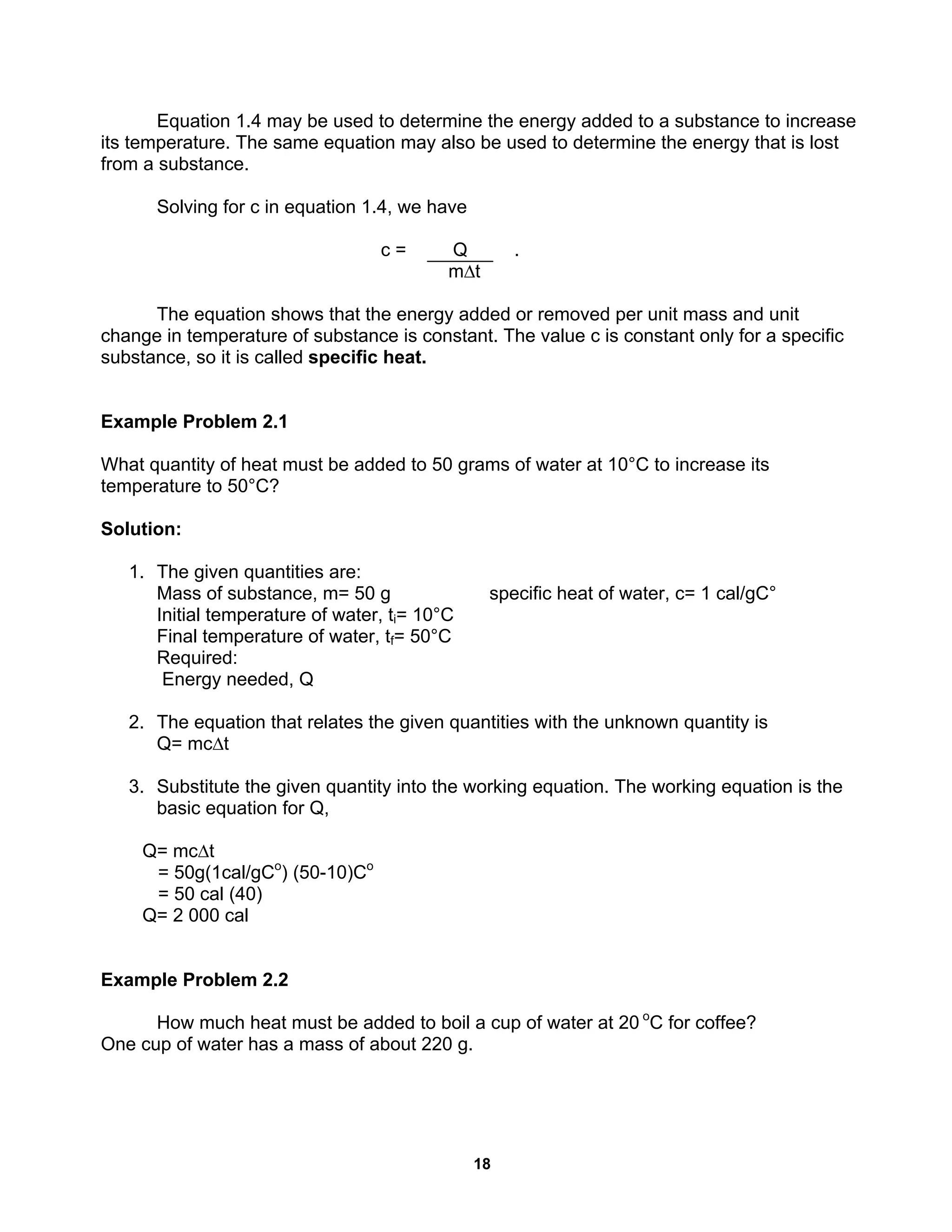 18
Equation 1.4 may be used to determine the energy added to a substance to increase
its temperature. The same equation may also be used to determine the energy that is lost
from a substance.
Solving for c in equation 1.4, we have
c = Q .
m∆t
The equation shows that the energy added or removed per unit mass and unit
change in temperature of substance is constant. The value c is constant only for a specific
substance, so it is called specific heat.
Example Problem 2.1
What quantity of heat must be added to 50 grams of water at 10°C to increase its
temperature to 50°C?
Solution:
1. The given quantities are:
Mass of substance, m= 50 g specific heat of water, c= 1 cal/gC°
Initial temperature of water, ti= 10°C
Final temperature of water, tf= 50°C
Required:
Energy needed, Q
2. The equation that relates the given quantities with the unknown quantity is
Q= mc∆t
3. Substitute the given quantity into the working equation. The working equation is the
basic equation for Q,
Q= mc∆t
= 50g(1cal/gCo
) (50-10)Co
= 50 cal (40)
Q= 2 000 cal
Example Problem 2.2
How much heat must be added to boil a cup of water at 20 o
C for coffee?
One cup of water has a mass of about 220 g.
 