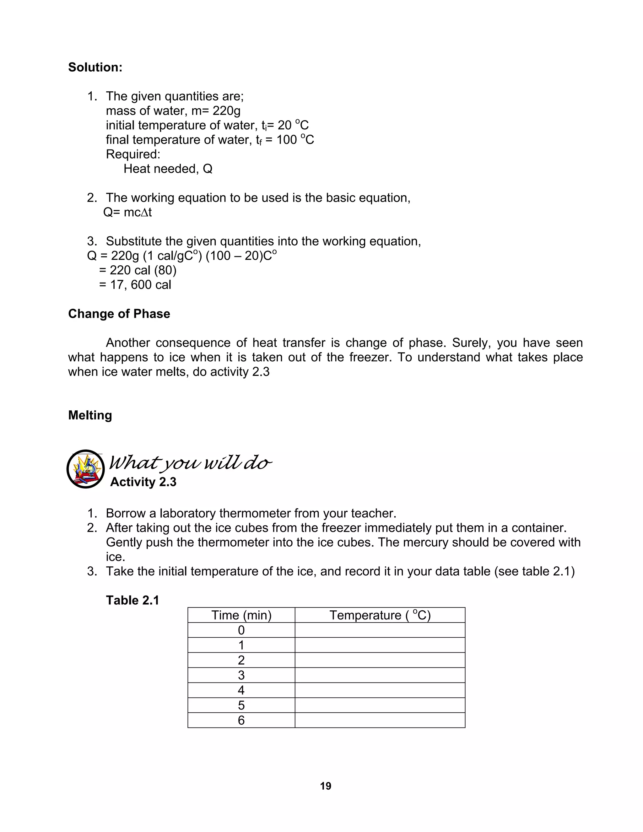 19
Solution:
1. The given quantities are;
mass of water, m= 220g
initial temperature of water, ti= 20 o
C
final temperature of water, tf = 100 o
C
Required:
Heat needed, Q
2. The working equation to be used is the basic equation,
Q= mc∆t
3. Substitute the given quantities into the working equation,
Q = 220g (1 cal/gCo
) (100 – 20)Co
= 220 cal (80)
= 17, 600 cal
Change of Phase
Another consequence of heat transfer is change of phase. Surely, you have seen
what happens to ice when it is taken out of the freezer. To understand what takes place
when ice water melts, do activity 2.3
Melting
What you will do
Activity 2.3
1. Borrow a laboratory thermometer from your teacher.
2. After taking out the ice cubes from the freezer immediately put them in a container.
Gently push the thermometer into the ice cubes. The mercury should be covered with
ice.
3. Take the initial temperature of the ice, and record it in your data table (see table 2.1)
Table 2.1
Time (min) Temperature ( o
C)
0
1
2
3
4
5
6
 