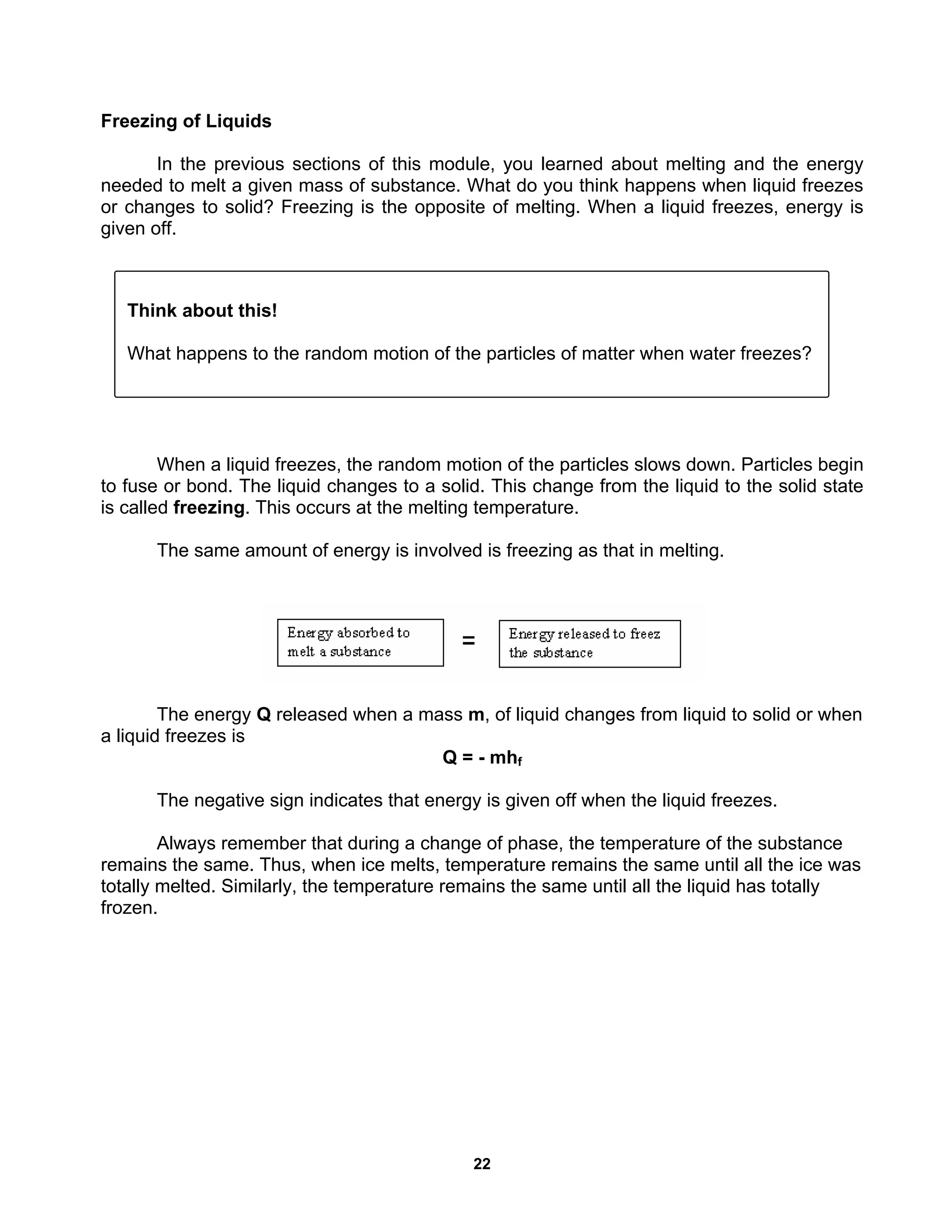 22
Freezing of Liquids
In the previous sections of this module, you learned about melting and the energy
needed to melt a given mass of substance. What do you think happens when liquid freezes
or changes to solid? Freezing is the opposite of melting. When a liquid freezes, energy is
given off.
When a liquid freezes, the random motion of the particles slows down. Particles begin
to fuse or bond. The liquid changes to a solid. This change from the liquid to the solid state
is called freezing. This occurs at the melting temperature.
The same amount of energy is involved is freezing as that in melting.
The energy Q released when a mass m, of liquid changes from liquid to solid or when
a liquid freezes is
Q = - mhf
The negative sign indicates that energy is given off when the liquid freezes.
Always remember that during a change of phase, the temperature of the substance
remains the same. Thus, when ice melts, temperature remains the same until all the ice was
totally melted. Similarly, the temperature remains the same until all the liquid has totally
frozen.
Think about this!
What happens to the random motion of the particles of matter when water freezes?
 