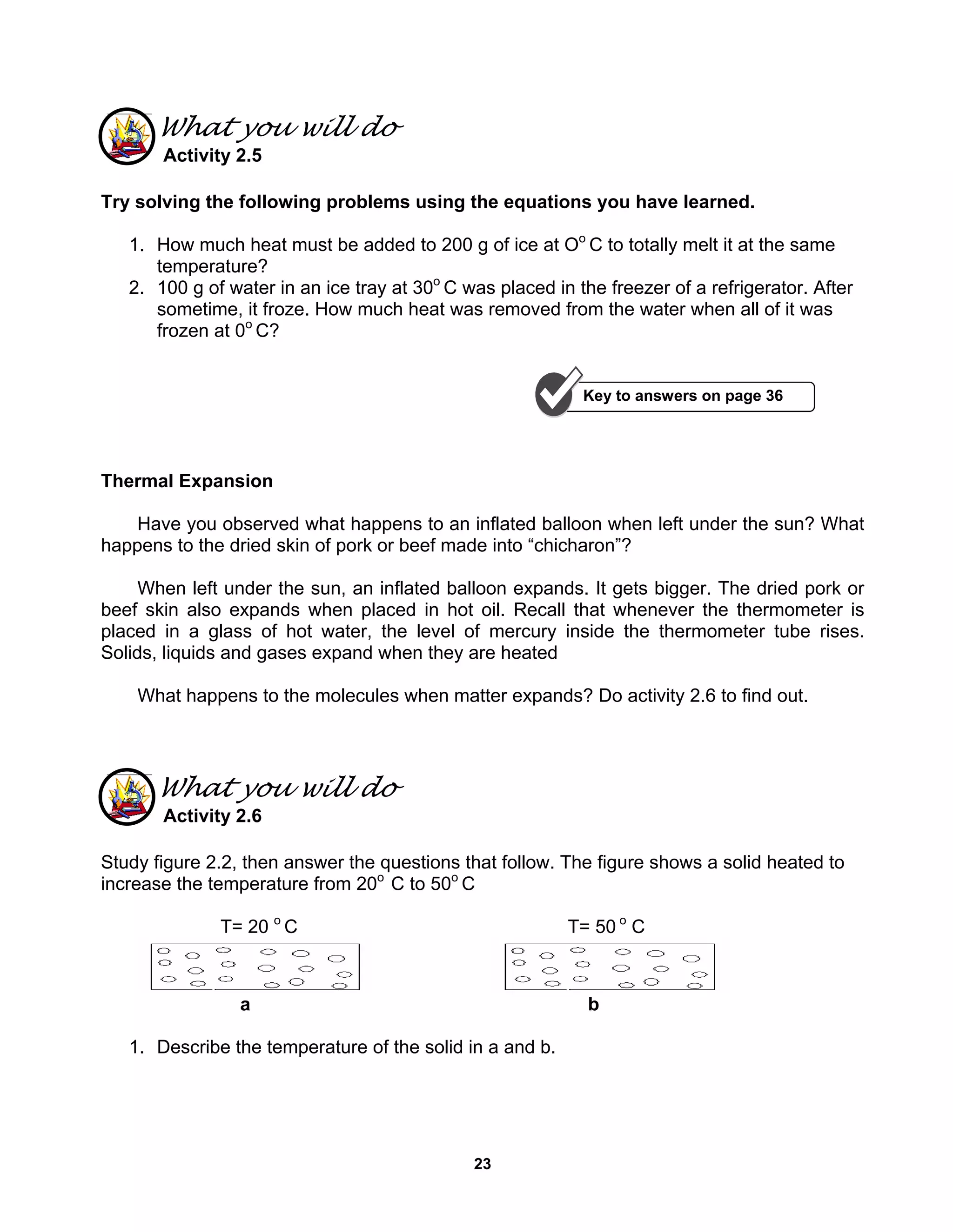 23
What you will do
Activity 2.5
Try solving the following problems using the equations you have learned.
1. How much heat must be added to 200 g of ice at Oo
C to totally melt it at the same
temperature?
2. 100 g of water in an ice tray at 30o
C was placed in the freezer of a refrigerator. After
sometime, it froze. How much heat was removed from the water when all of it was
frozen at 0o
C?
Thermal Expansion
Have you observed what happens to an inflated balloon when left under the sun? What
happens to the dried skin of pork or beef made into “chicharon”?
When left under the sun, an inflated balloon expands. It gets bigger. The dried pork or
beef skin also expands when placed in hot oil. Recall that whenever the thermometer is
placed in a glass of hot water, the level of mercury inside the thermometer tube rises.
Solids, liquids and gases expand when they are heated
What happens to the molecules when matter expands? Do activity 2.6 to find out.
What you will do
Activity 2.6
Study figure 2.2, then answer the questions that follow. The figure shows a solid heated to
increase the temperature from 20o
C to 50o
C
T= 20 o
C T= 50 o
C
a b
1. Describe the temperature of the solid in a and b.
Key to answers on page 36
 