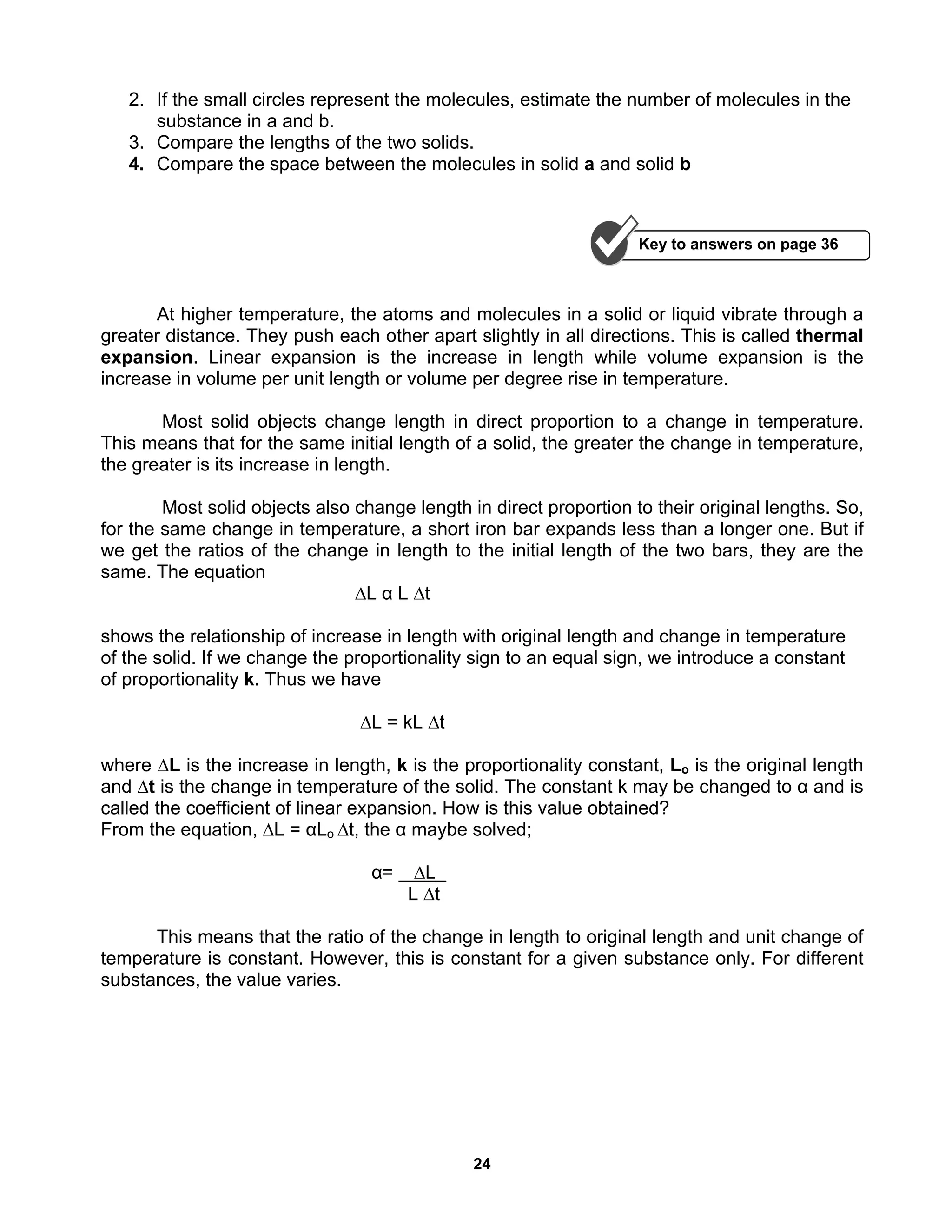 24
2. If the small circles represent the molecules, estimate the number of molecules in the
substance in a and b.
3. Compare the lengths of the two solids.
4. Compare the space between the molecules in solid a and solid b
At higher temperature, the atoms and molecules in a solid or liquid vibrate through a
greater distance. They push each other apart slightly in all directions. This is called thermal
expansion. Linear expansion is the increase in length while volume expansion is the
increase in volume per unit length or volume per degree rise in temperature.
Most solid objects change length in direct proportion to a change in temperature.
This means that for the same initial length of a solid, the greater the change in temperature,
the greater is its increase in length.
Most solid objects also change length in direct proportion to their original lengths. So,
for the same change in temperature, a short iron bar expands less than a longer one. But if
we get the ratios of the change in length to the initial length of the two bars, they are the
same. The equation
∆L α L ∆t
shows the relationship of increase in length with original length and change in temperature
of the solid. If we change the proportionality sign to an equal sign, we introduce a constant
of proportionality k. Thus we have
∆L = kL ∆t
where ∆L is the increase in length, k is the proportionality constant, Lo is the original length
and ∆t is the change in temperature of the solid. The constant k may be changed to α and is
called the coefficient of linear expansion. How is this value obtained?
From the equation, ∆L = αLo ∆t, the α maybe solved;
α= ∆L_
L ∆t
This means that the ratio of the change in length to original length and unit change of
temperature is constant. However, this is constant for a given substance only. For different
substances, the value varies.
Key to answers on page 36
 