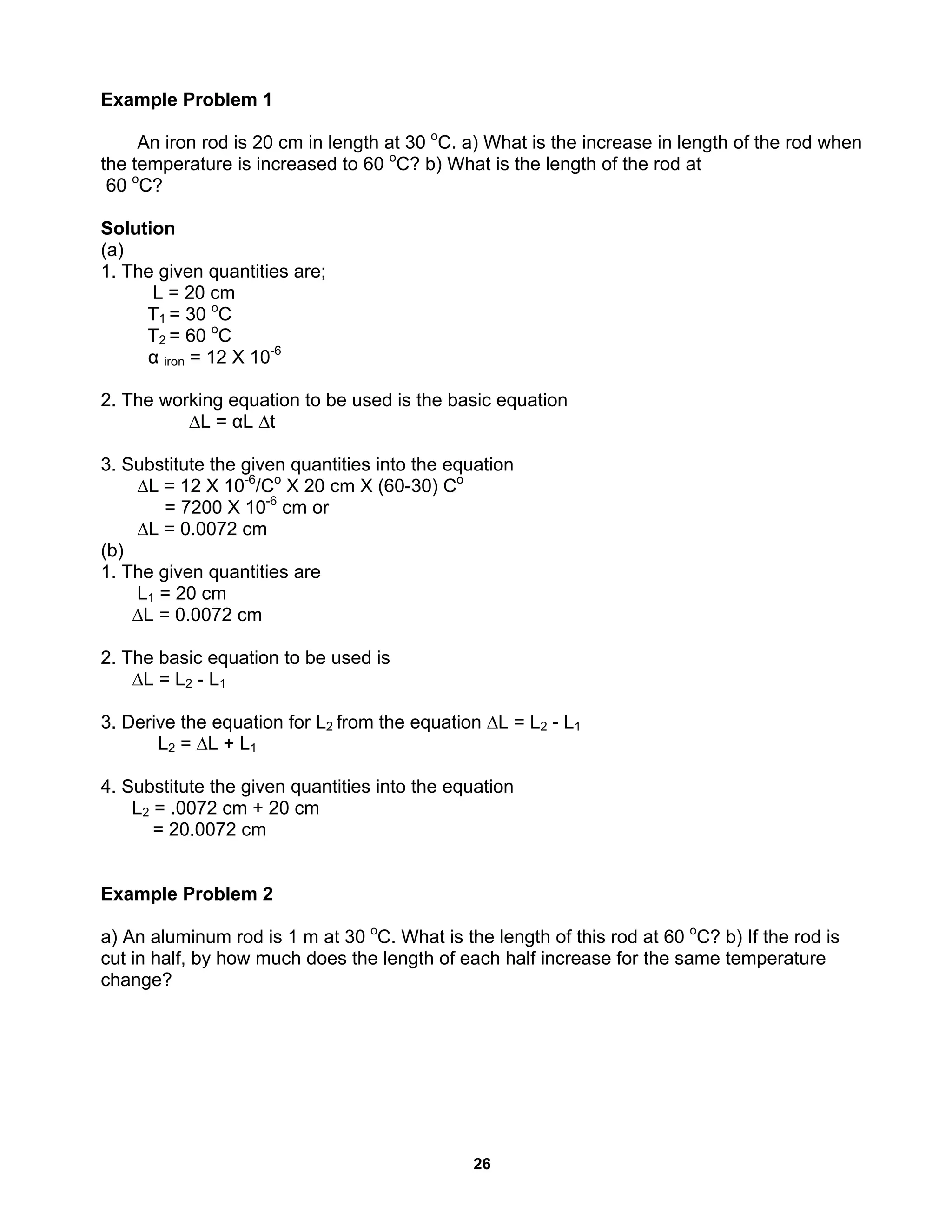 26
Example Problem 1
An iron rod is 20 cm in length at 30 o
C. a) What is the increase in length of the rod when
the temperature is increased to 60 o
C? b) What is the length of the rod at
60 o
C?
Solution
(a)
1. The given quantities are;
L = 20 cm
T1 = 30 o
C
T2 = 60 o
C
α iron = 12 X 10-6
2. The working equation to be used is the basic equation
∆L = αL ∆t
3. Substitute the given quantities into the equation
∆L = 12 X 10-6
/Co
X 20 cm X (60-30) Co
= 7200 X 10-6
cm or
∆L = 0.0072 cm
(b)
1. The given quantities are
L1 = 20 cm
∆L = 0.0072 cm
2. The basic equation to be used is
∆L = L2 - L1
3. Derive the equation for L2 from the equation ∆L = L2 - L1
L2 = ∆L + L1
4. Substitute the given quantities into the equation
L2 = .0072 cm + 20 cm
= 20.0072 cm
Example Problem 2
a) An aluminum rod is 1 m at 30 o
C. What is the length of this rod at 60 o
C? b) If the rod is
cut in half, by how much does the length of each half increase for the same temperature
change?
 
