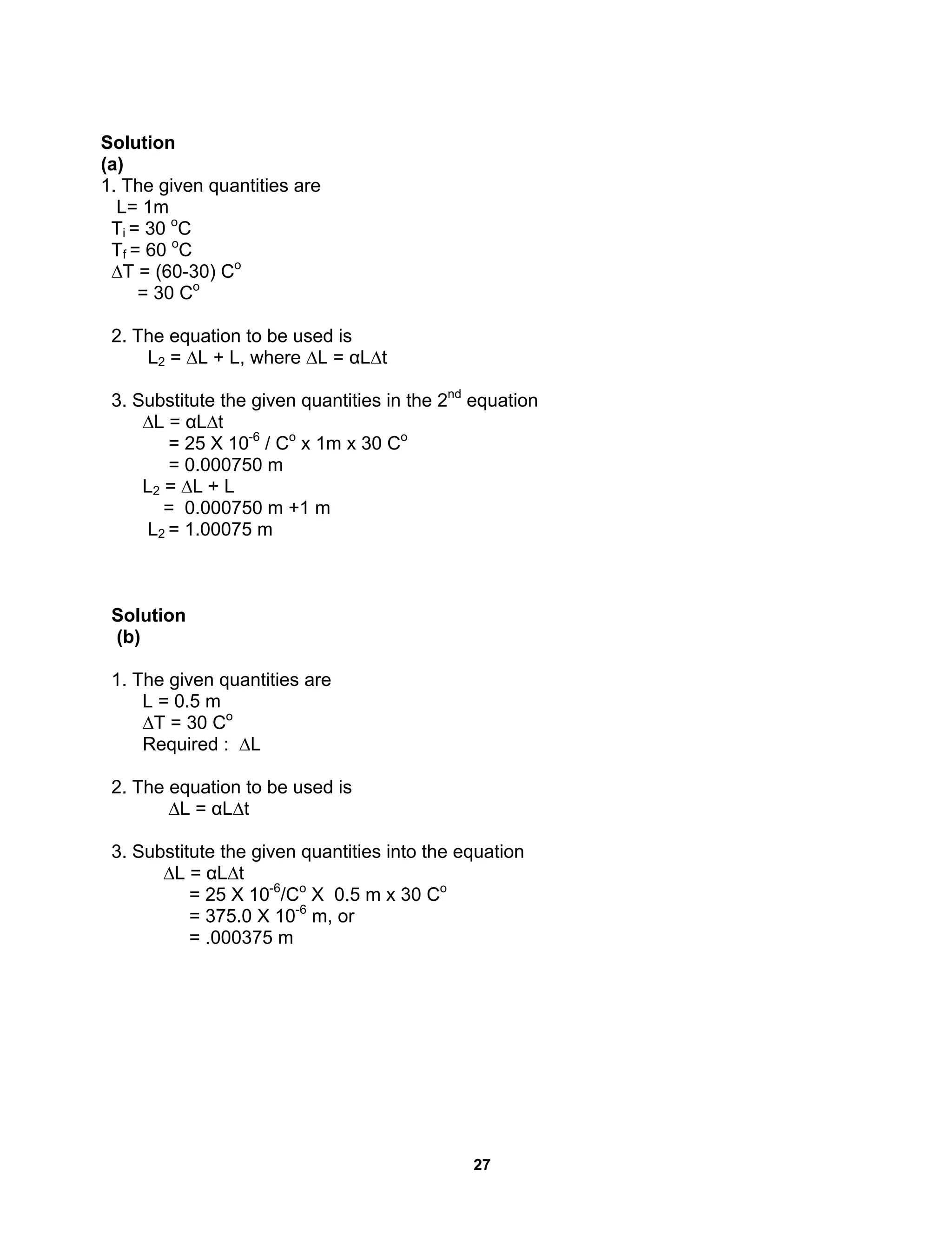 27
Solution
(a)
1. The given quantities are
L= 1m
Ti = 30 o
C
Tf = 60 o
C
∆T = (60-30) Co
= 30 Co
2. The equation to be used is
L2 = ∆L + L, where ∆L = αL∆t
3. Substitute the given quantities in the 2nd
equation
∆L = αL∆t
= 25 X 10-6
/ Co
x 1m x 30 Co
= 0.000750 m
L2 = ∆L + L
= 0.000750 m +1 m
L2 = 1.00075 m
Solution
(b)
1. The given quantities are
L = 0.5 m
∆T = 30 Co
Required : ∆L
2. The equation to be used is
∆L = αL∆t
3. Substitute the given quantities into the equation
∆L = αL∆t
= 25 X 10-6
/Co
X 0.5 m x 30 Co
= 375.0 X 10-6
m, or
= .000375 m
 