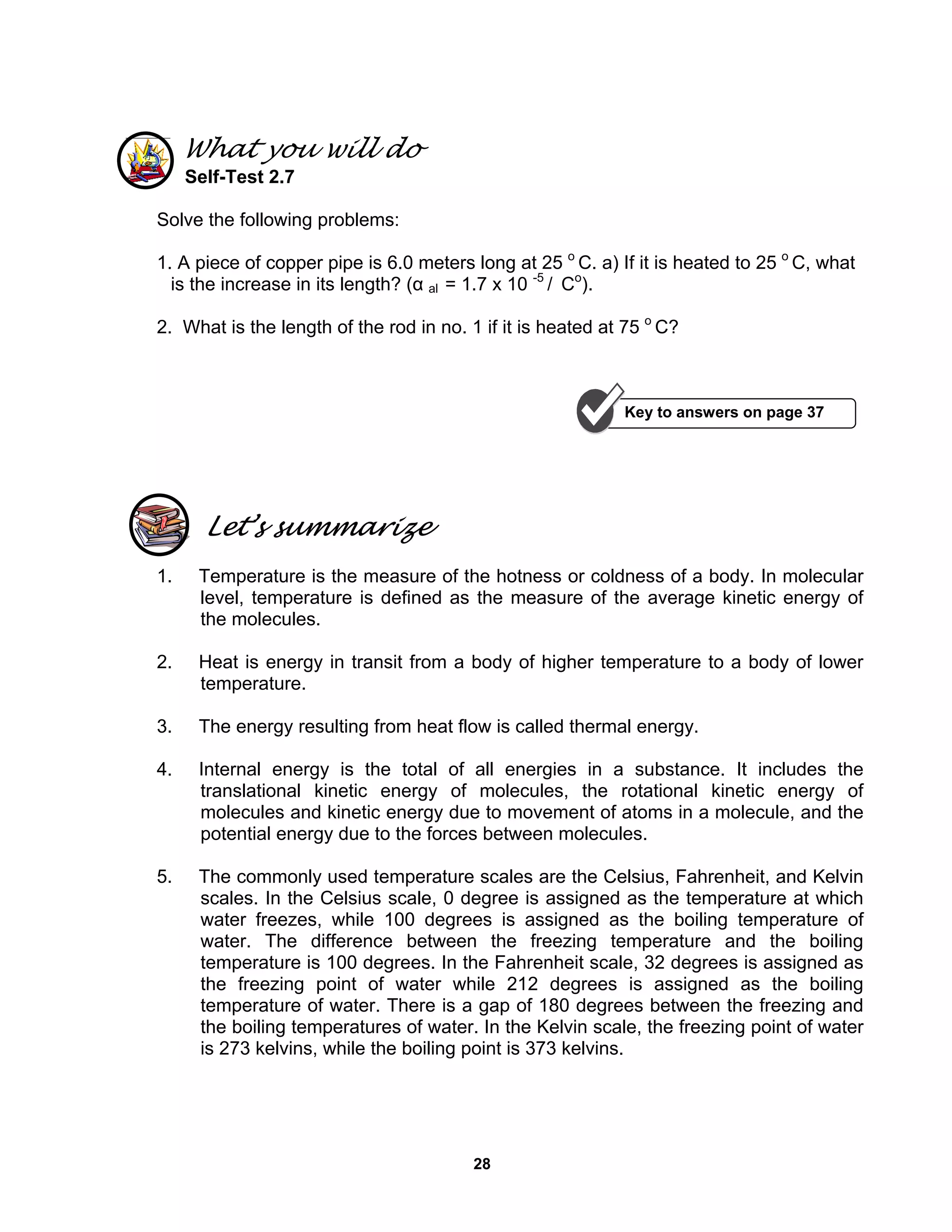 28
What you will do
Self-Test 2.7
Solve the following problems:
1. A piece of copper pipe is 6.0 meters long at 25 o
C. a) If it is heated to 25 o
C, what
is the increase in its length? (α al = 1.7 x 10 -5
/ Co
).
2. What is the length of the rod in no. 1 if it is heated at 75 o
C?
Let’s summarize
1. Temperature is the measure of the hotness or coldness of a body. In molecular
level, temperature is defined as the measure of the average kinetic energy of
the molecules.
2. Heat is energy in transit from a body of higher temperature to a body of lower
temperature.
3. The energy resulting from heat flow is called thermal energy.
4. Internal energy is the total of all energies in a substance. It includes the
translational kinetic energy of molecules, the rotational kinetic energy of
molecules and kinetic energy due to movement of atoms in a molecule, and the
potential energy due to the forces between molecules.
5. The commonly used temperature scales are the Celsius, Fahrenheit, and Kelvin
scales. In the Celsius scale, 0 degree is assigned as the temperature at which
water freezes, while 100 degrees is assigned as the boiling temperature of
water. The difference between the freezing temperature and the boiling
temperature is 100 degrees. In the Fahrenheit scale, 32 degrees is assigned as
the freezing point of water while 212 degrees is assigned as the boiling
temperature of water. There is a gap of 180 degrees between the freezing and
the boiling temperatures of water. In the Kelvin scale, the freezing point of water
is 273 kelvins, while the boiling point is 373 kelvins.
Key to answers on page 37
 