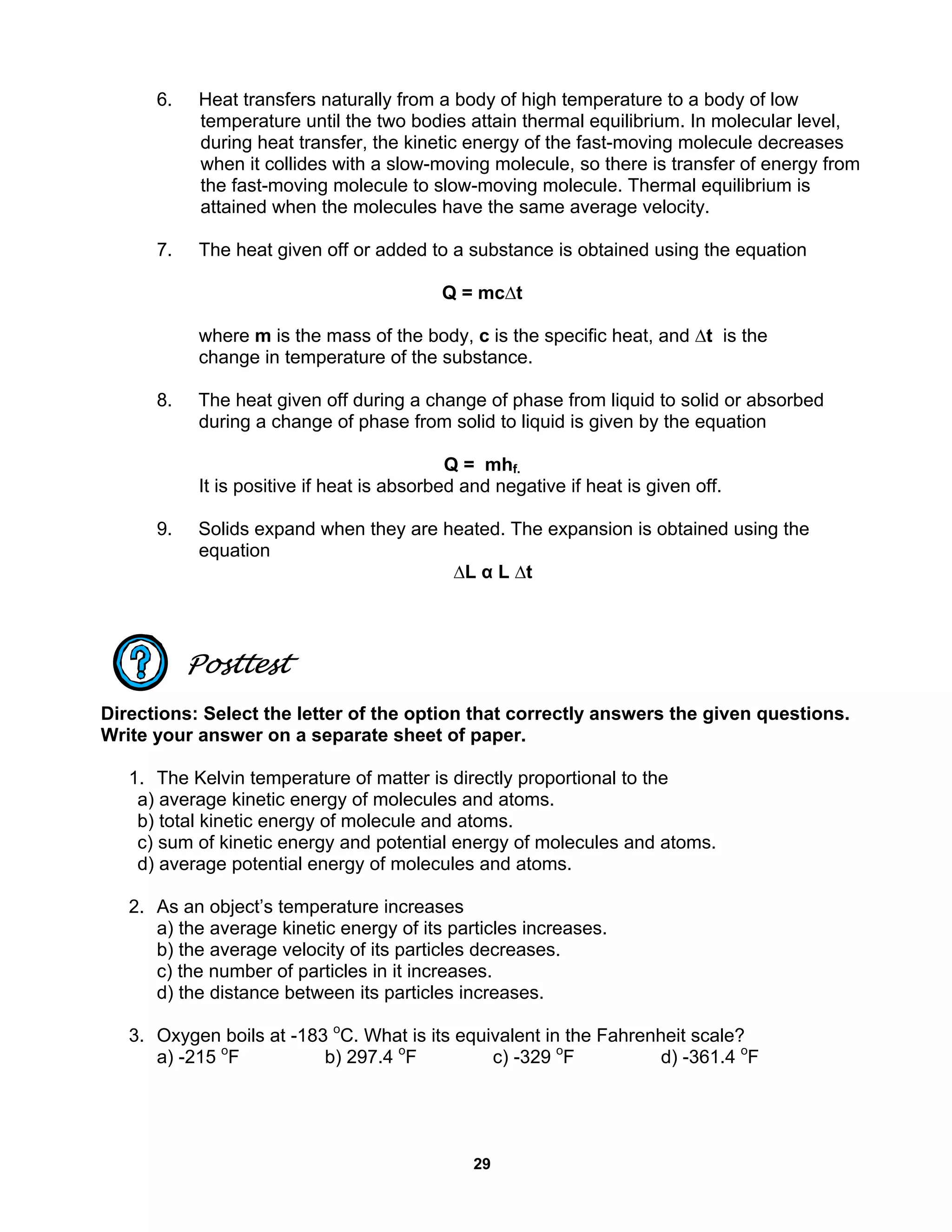 29
6. Heat transfers naturally from a body of high temperature to a body of low
temperature until the two bodies attain thermal equilibrium. In molecular level,
during heat transfer, the kinetic energy of the fast-moving molecule decreases
when it collides with a slow-moving molecule, so there is transfer of energy from
the fast-moving molecule to slow-moving molecule. Thermal equilibrium is
attained when the molecules have the same average velocity.
7. The heat given off or added to a substance is obtained using the equation
Q = mc∆t
where m is the mass of the body, c is the specific heat, and ∆t is the
change in temperature of the substance.
8. The heat given off during a change of phase from liquid to solid or absorbed
during a change of phase from solid to liquid is given by the equation
Q = mhf.
It is positive if heat is absorbed and negative if heat is given off.
9. Solids expand when they are heated. The expansion is obtained using the
equation
∆L α L ∆t
Posttest
Directions: Select the letter of the option that correctly answers the given questions.
Write your answer on a separate sheet of paper.
1. The Kelvin temperature of matter is directly proportional to the
a) average kinetic energy of molecules and atoms.
b) total kinetic energy of molecule and atoms.
c) sum of kinetic energy and potential energy of molecules and atoms.
d) average potential energy of molecules and atoms.
2. As an object’s temperature increases
a) the average kinetic energy of its particles increases.
b) the average velocity of its particles decreases.
c) the number of particles in it increases.
d) the distance between its particles increases.
3. Oxygen boils at -183 o
C. What is its equivalent in the Fahrenheit scale?
a) -215 o
F b) 297.4 o
F c) -329 o
F d) -361.4 o
F
 