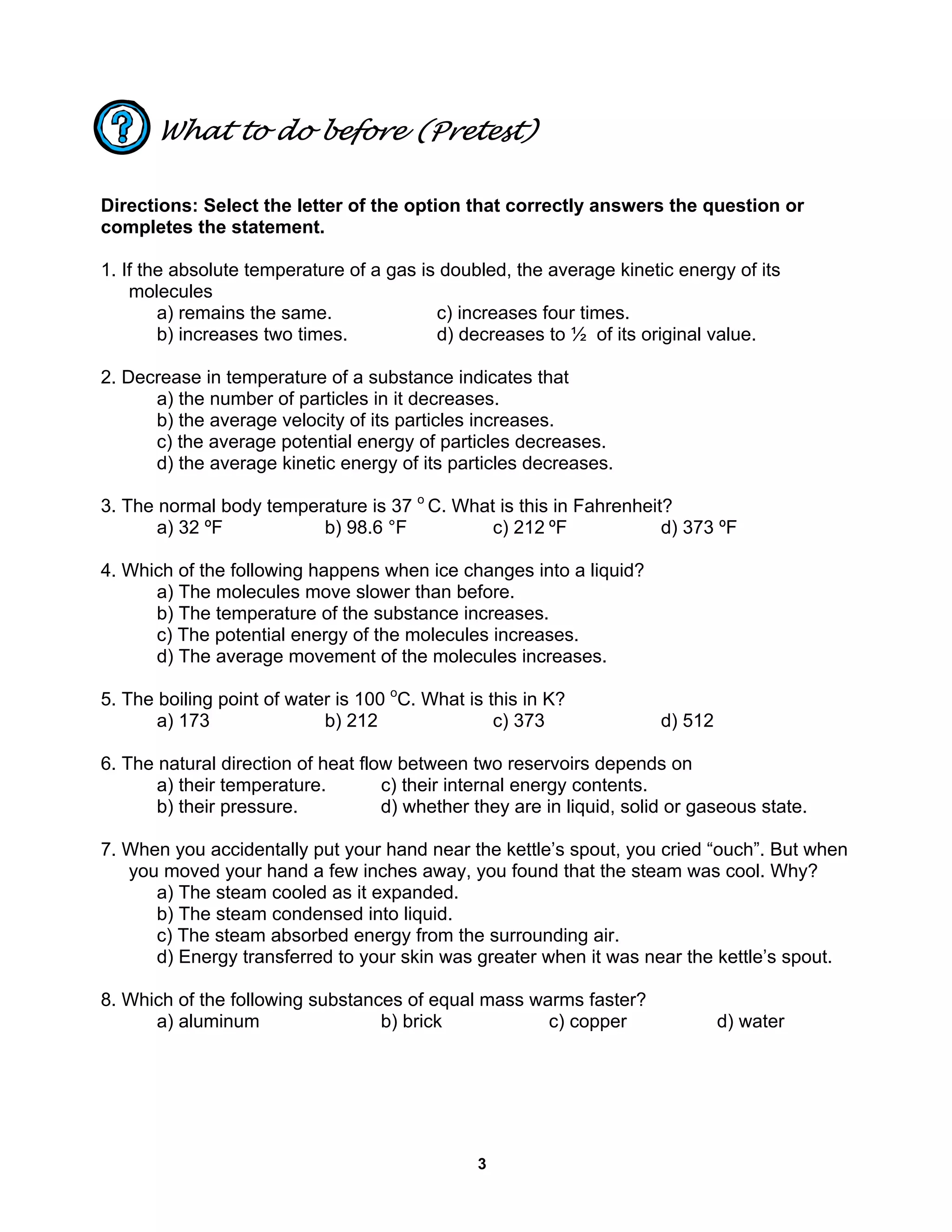 3
What to do before (Pretest)
Directions: Select the letter of the option that correctly answers the question or
completes the statement.
1. If the absolute temperature of a gas is doubled, the average kinetic energy of its
molecules
a) remains the same. c) increases four times.
b) increases two times. d) decreases to ½ of its original value.
2. Decrease in temperature of a substance indicates that
a) the number of particles in it decreases.
b) the average velocity of its particles increases.
c) the average potential energy of particles decreases.
d) the average kinetic energy of its particles decreases.
3. The normal body temperature is 37 o
C. What is this in Fahrenheit?
a) 32 ºF b) 98.6 °F c) 212 ºF d) 373 ºF
4. Which of the following happens when ice changes into a liquid?
a) The molecules move slower than before.
b) The temperature of the substance increases.
c) The potential energy of the molecules increases.
d) The average movement of the molecules increases.
5. The boiling point of water is 100 o
C. What is this in K?
a) 173 b) 212 c) 373 d) 512
6. The natural direction of heat flow between two reservoirs depends on
a) their temperature. c) their internal energy contents.
b) their pressure. d) whether they are in liquid, solid or gaseous state.
7. When you accidentally put your hand near the kettle’s spout, you cried “ouch”. But when
you moved your hand a few inches away, you found that the steam was cool. Why?
a) The steam cooled as it expanded.
b) The steam condensed into liquid.
c) The steam absorbed energy from the surrounding air.
d) Energy transferred to your skin was greater when it was near the kettle’s spout.
8. Which of the following substances of equal mass warms faster?
a) aluminum b) brick c) copper d) water
 
