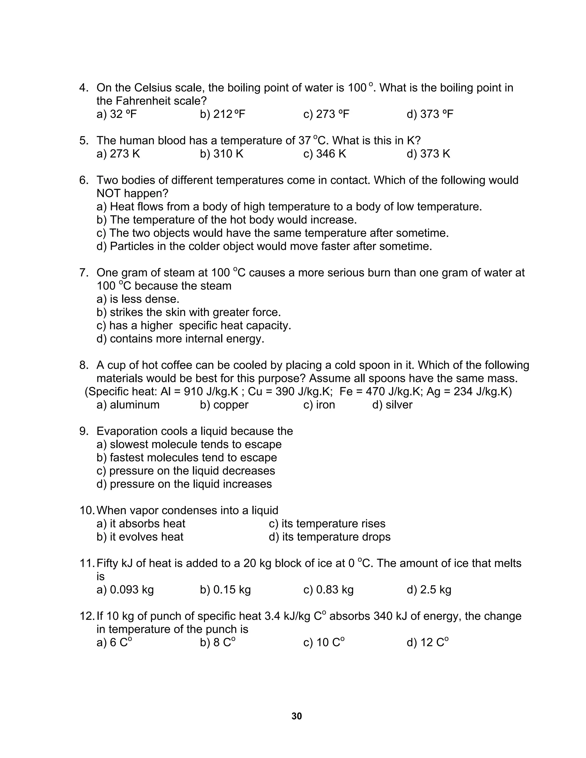 30
4. On the Celsius scale, the boiling point of water is 100 o
. What is the boiling point in
the Fahrenheit scale?
a) 32 ºF b) 212 ºF c) 273 ºF d) 373 ºF
5. The human blood has a temperature of 37 o
C. What is this in K?
a) 273 K b) 310 K c) 346 K d) 373 K
6. Two bodies of different temperatures come in contact. Which of the following would
NOT happen?
a) Heat flows from a body of high temperature to a body of low temperature.
b) The temperature of the hot body would increase.
c) The two objects would have the same temperature after sometime.
d) Particles in the colder object would move faster after sometime.
7. One gram of steam at 100 o
C causes a more serious burn than one gram of water at
100 o
C because the steam
a) is less dense.
b) strikes the skin with greater force.
c) has a higher specific heat capacity.
d) contains more internal energy.
8. A cup of hot coffee can be cooled by placing a cold spoon in it. Which of the following
materials would be best for this purpose? Assume all spoons have the same mass.
(Specific heat: Al = 910 J/kg.K ; Cu = 390 J/kg.K; Fe = 470 J/kg.K; Ag = 234 J/kg.K)
a) aluminum b) copper c) iron d) silver
9. Evaporation cools a liquid because the
a) slowest molecule tends to escape
b) fastest molecules tend to escape
c) pressure on the liquid decreases
d) pressure on the liquid increases
10.When vapor condenses into a liquid
a) it absorbs heat c) its temperature rises
b) it evolves heat d) its temperature drops
11.Fifty kJ of heat is added to a 20 kg block of ice at 0 o
C. The amount of ice that melts
is
a) 0.093 kg b) 0.15 kg c) 0.83 kg d) 2.5 kg
12.If 10 kg of punch of specific heat 3.4 kJ/kg Co
absorbs 340 kJ of energy, the change
in temperature of the punch is
a) 6 Co
b) 8 Co
c) 10 Co
d) 12 Co
 