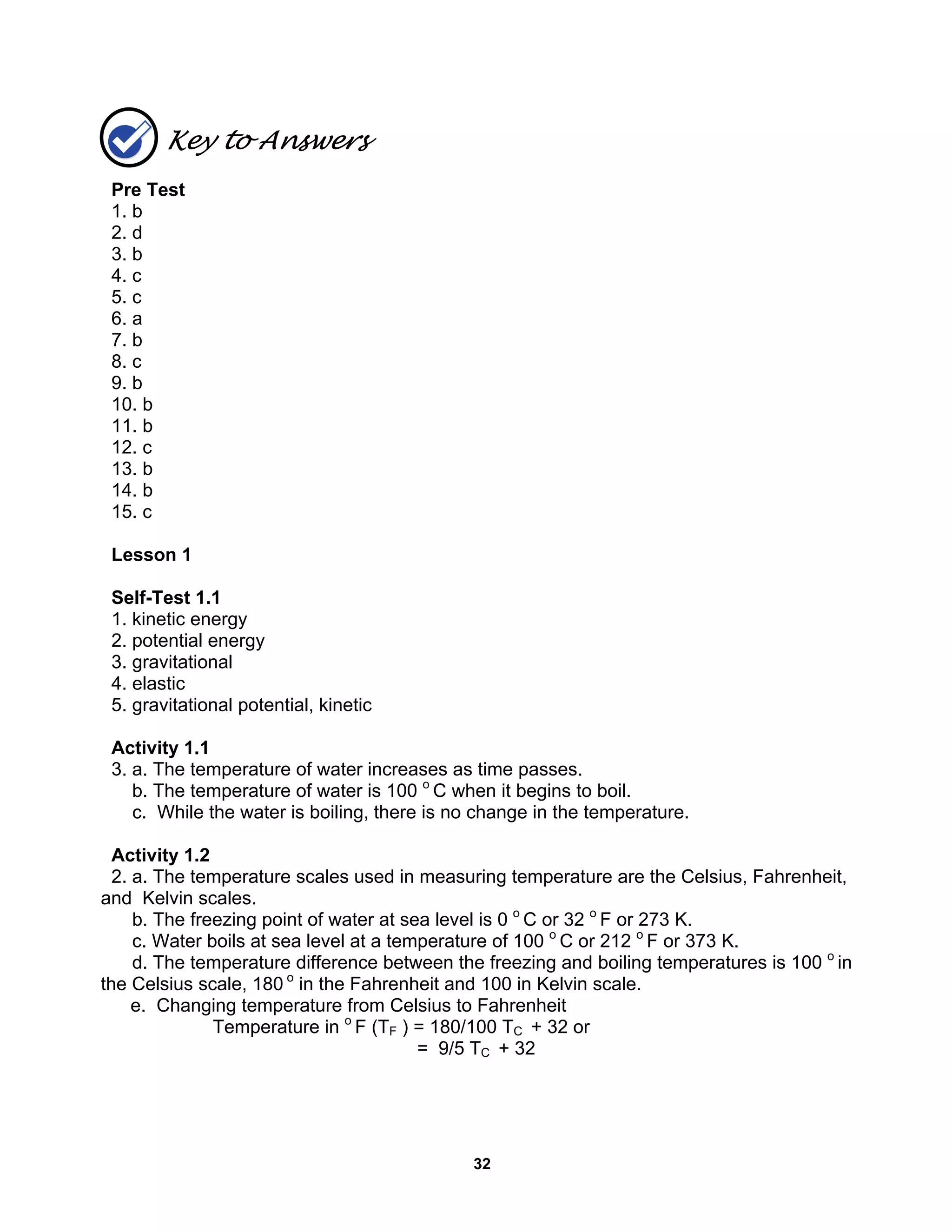32
Key to Answers
Pre Test
1. b
2. d
3. b
4. c
5. c
6. a
7. b
8. c
9. b
10. b
11. b
12. c
13. b
14. b
15. c
Lesson 1
Self-Test 1.1
1. kinetic energy
2. potential energy
3. gravitational
4. elastic
5. gravitational potential, kinetic
Activity 1.1
3. a. The temperature of water increases as time passes.
b. The temperature of water is 100 o
C when it begins to boil.
c. While the water is boiling, there is no change in the temperature.
Activity 1.2
2. a. The temperature scales used in measuring temperature are the Celsius, Fahrenheit,
and Kelvin scales.
b. The freezing point of water at sea level is 0 o
C or 32 o
F or 273 K.
c. Water boils at sea level at a temperature of 100 o
C or 212 o
F or 373 K.
d. The temperature difference between the freezing and boiling temperatures is 100 o
in
the Celsius scale, 180 o
in the Fahrenheit and 100 in Kelvin scale.
e. Changing temperature from Celsius to Fahrenheit
Temperature in o
F (TF ) = 180/100 TC + 32 or
= 9/5 TC + 32
 