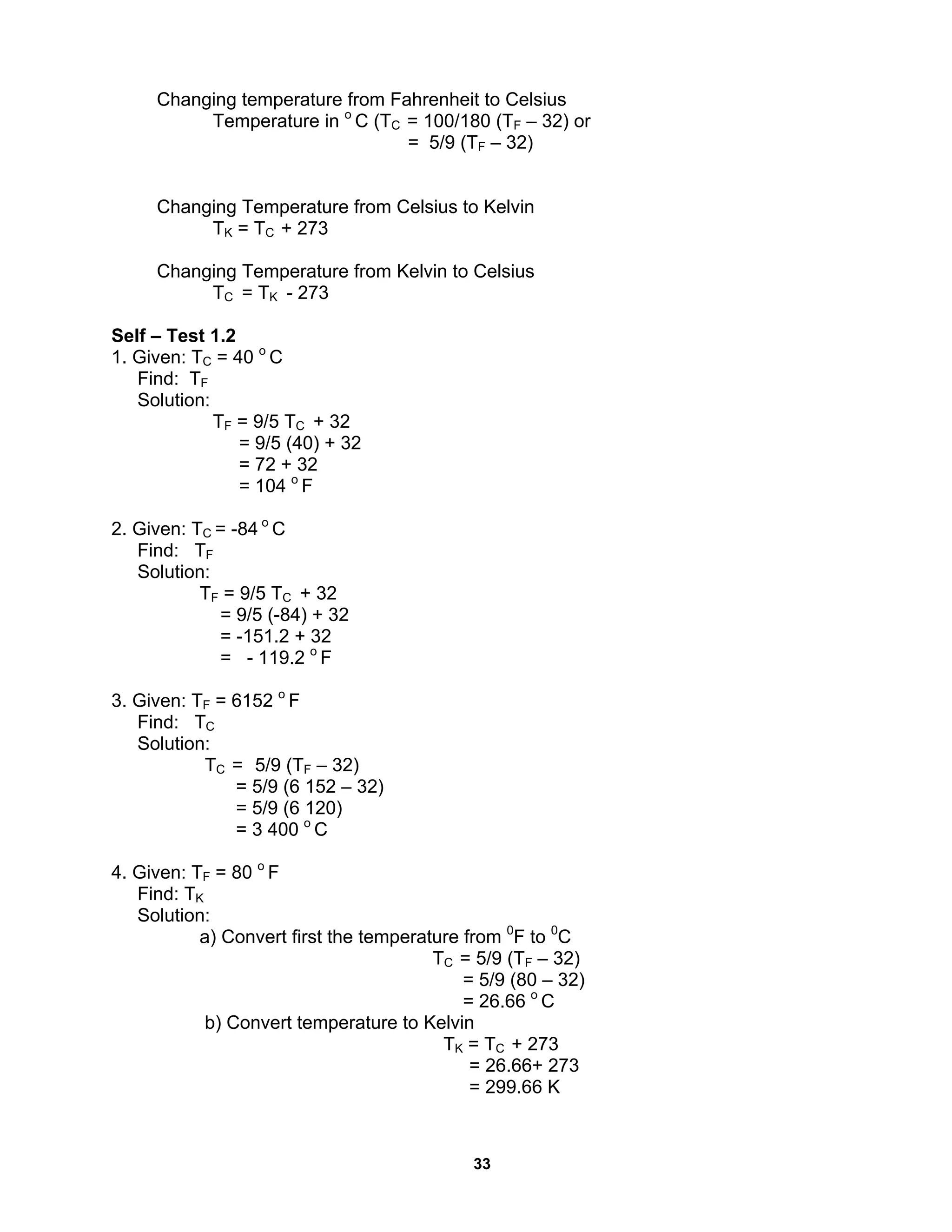 33
Changing temperature from Fahrenheit to Celsius
Temperature in o
C (TC = 100/180 (TF – 32) or
= 5/9 (TF – 32)
Changing Temperature from Celsius to Kelvin
TK = TC + 273
Changing Temperature from Kelvin to Celsius
TC = TK - 273
Self – Test 1.2
1. Given: TC = 40 o
C
Find: TF
Solution:
TF = 9/5 TC + 32
= 9/5 (40) + 32
= 72 + 32
= 104 o
F
2. Given: TC = -84 o
C
Find: TF
Solution:
TF = 9/5 TC + 32
= 9/5 (-84) + 32
= -151.2 + 32
= - 119.2 o
F
3. Given: TF = 6152 o
F
Find: TC
Solution:
TC = 5/9 (TF – 32)
= 5/9 (6 152 – 32)
= 5/9 (6 120)
= 3 400 o
C
4. Given: TF = 80 o
F
Find: TK
Solution:
a) Convert first the temperature from 0
F to 0
C
TC = 5/9 (TF – 32)
= 5/9 (80 – 32)
= 26.66 o
C
b) Convert temperature to Kelvin
TK = TC + 273
= 26.66+ 273
= 299.66 K
 