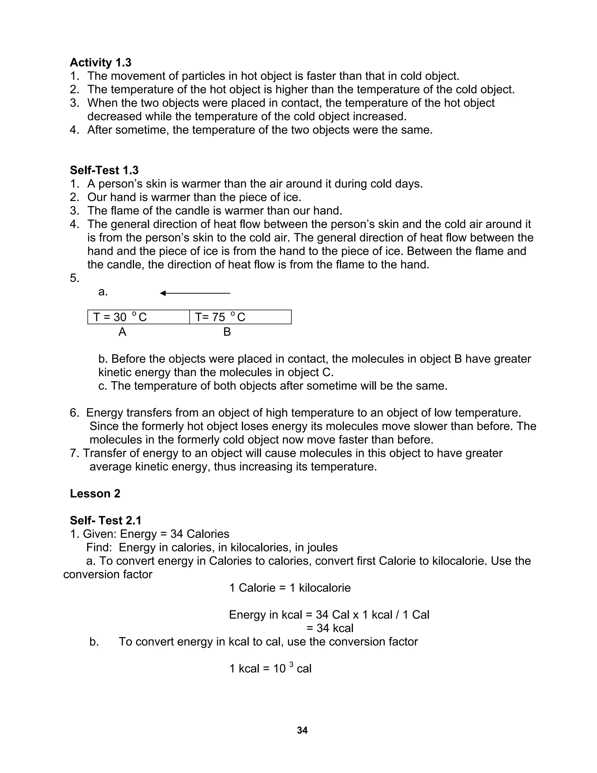 34
Activity 1.3
1. The movement of particles in hot object is faster than that in cold object.
2. The temperature of the hot object is higher than the temperature of the cold object.
3. When the two objects were placed in contact, the temperature of the hot object
decreased while the temperature of the cold object increased.
4. After sometime, the temperature of the two objects were the same.
Self-Test 1.3
1. A person’s skin is warmer than the air around it during cold days.
2. Our hand is warmer than the piece of ice.
3. The flame of the candle is warmer than our hand.
4. The general direction of heat flow between the person’s skin and the cold air around it
is from the person’s skin to the cold air. The general direction of heat flow between the
hand and the piece of ice is from the hand to the piece of ice. Between the flame and
the candle, the direction of heat flow is from the flame to the hand.
5.
a.
A B
b. Before the objects were placed in contact, the molecules in object B have greater
kinetic energy than the molecules in object C.
c. The temperature of both objects after sometime will be the same.
6. Energy transfers from an object of high temperature to an object of low temperature.
Since the formerly hot object loses energy its molecules move slower than before. The
molecules in the formerly cold object now move faster than before.
7. Transfer of energy to an object will cause molecules in this object to have greater
average kinetic energy, thus increasing its temperature.
Lesson 2
Self- Test 2.1
1. Given: Energy = 34 Calories
Find: Energy in calories, in kilocalories, in joules
a. To convert energy in Calories to calories, convert first Calorie to kilocalorie. Use the
conversion factor
1 Calorie = 1 kilocalorie
Energy in kcal = 34 Cal x 1 kcal / 1 Cal
= 34 kcal
b. To convert energy in kcal to cal, use the conversion factor
1 kcal = 10 3
cal
T = 30 o
C T= 75 o
C
 