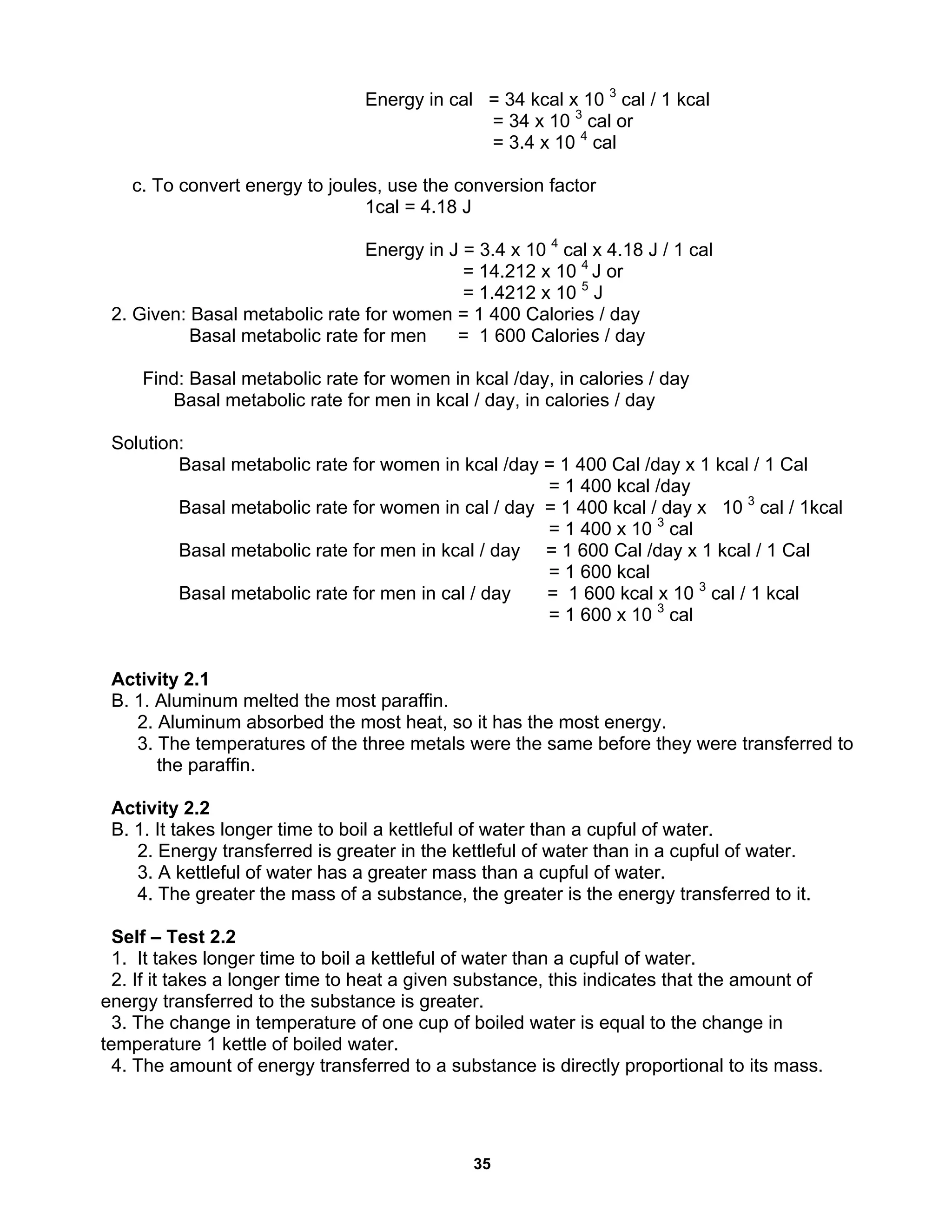 35
Energy in cal = 34 kcal x 10 3
cal / 1 kcal
= 34 x 10 3
cal or
= 3.4 x 10 4
cal
c. To convert energy to joules, use the conversion factor
1cal = 4.18 J
Energy in J = 3.4 x 10 4
cal x 4.18 J / 1 cal
= 14.212 x 10 4
J or
= 1.4212 x 10 5
J
2. Given: Basal metabolic rate for women = 1 400 Calories / day
Basal metabolic rate for men = 1 600 Calories / day
Find: Basal metabolic rate for women in kcal /day, in calories / day
Basal metabolic rate for men in kcal / day, in calories / day
Solution:
Basal metabolic rate for women in kcal /day = 1 400 Cal /day x 1 kcal / 1 Cal
= 1 400 kcal /day
Basal metabolic rate for women in cal / day = 1 400 kcal / day x 10 3
cal / 1kcal
= 1 400 x 10 3
cal
Basal metabolic rate for men in kcal / day = 1 600 Cal /day x 1 kcal / 1 Cal
= 1 600 kcal
Basal metabolic rate for men in cal / day = 1 600 kcal x 10 3
cal / 1 kcal
= 1 600 x 10 3
cal
Activity 2.1
B. 1. Aluminum melted the most paraffin.
2. Aluminum absorbed the most heat, so it has the most energy.
3. The temperatures of the three metals were the same before they were transferred to
the paraffin.
Activity 2.2
B. 1. It takes longer time to boil a kettleful of water than a cupful of water.
2. Energy transferred is greater in the kettleful of water than in a cupful of water.
3. A kettleful of water has a greater mass than a cupful of water.
4. The greater the mass of a substance, the greater is the energy transferred to it.
Self – Test 2.2
1. It takes longer time to boil a kettleful of water than a cupful of water.
2. If it takes a longer time to heat a given substance, this indicates that the amount of
energy transferred to the substance is greater.
3. The change in temperature of one cup of boiled water is equal to the change in
temperature 1 kettle of boiled water.
4. The amount of energy transferred to a substance is directly proportional to its mass.
 