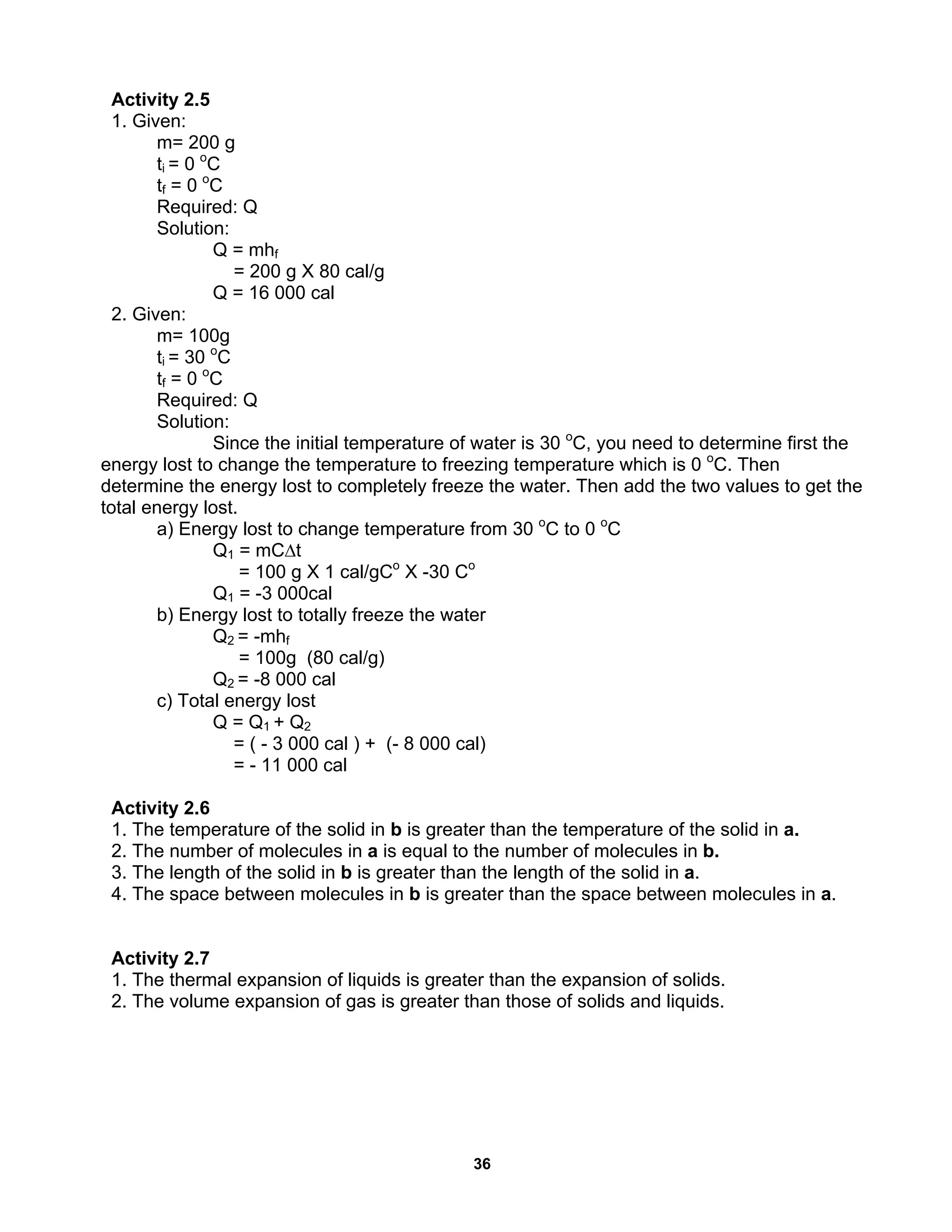 36
Activity 2.5
1. Given:
m= 200 g
ti = 0 o
C
tf = 0 o
C
Required: Q
Solution:
Q = mhf
= 200 g X 80 cal/g
Q = 16 000 cal
2. Given:
m= 100g
ti = 30 o
C
tf = 0 o
C
Required: Q
Solution:
Since the initial temperature of water is 30 o
C, you need to determine first the
energy lost to change the temperature to freezing temperature which is 0 o
C. Then
determine the energy lost to completely freeze the water. Then add the two values to get the
total energy lost.
a) Energy lost to change temperature from 30 o
C to 0 o
C
Q1 = mC∆t
= 100 g X 1 cal/gCo
X -30 Co
Q1 = -3 000cal
b) Energy lost to totally freeze the water
Q2 = -mhf
= 100g (80 cal/g)
Q2 = -8 000 cal
c) Total energy lost
Q = Q1 + Q2
= ( - 3 000 cal ) + (- 8 000 cal)
= - 11 000 cal
Activity 2.6
1. The temperature of the solid in b is greater than the temperature of the solid in a.
2. The number of molecules in a is equal to the number of molecules in b.
3. The length of the solid in b is greater than the length of the solid in a.
4. The space between molecules in b is greater than the space between molecules in a.
Activity 2.7
1. The thermal expansion of liquids is greater than the expansion of solids.
2. The volume expansion of gas is greater than those of solids and liquids.
 