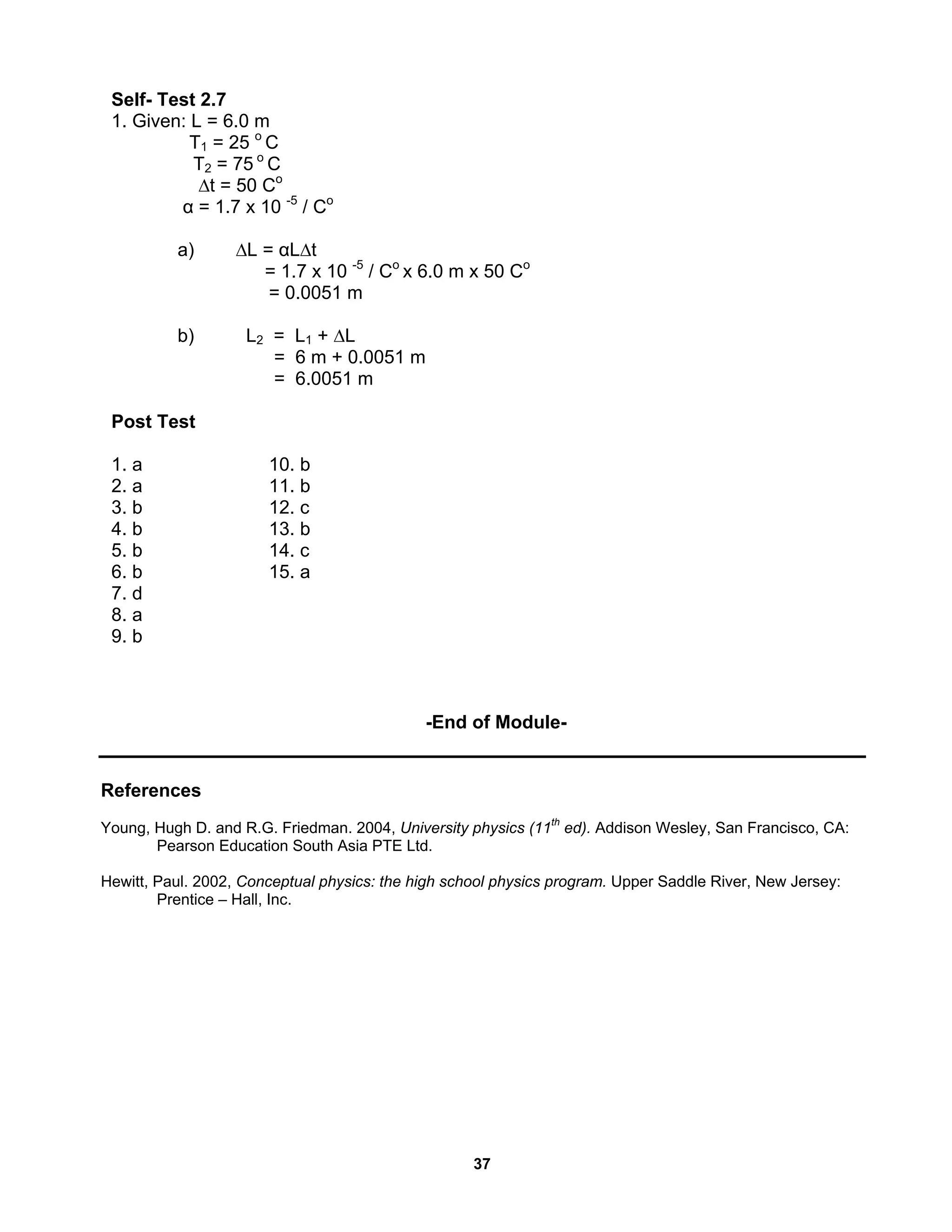 37
Self- Test 2.7
1. Given: L = 6.0 m
T1 = 25 o
C
T2 = 75 o
C
∆t = 50 Co
α = 1.7 x 10 -5
/ Co
a) ∆L = αL∆t
= 1.7 x 10 -5
/ Co
x 6.0 m x 50 Co
= 0.0051 m
b) L2 = L1 + ∆L
= 6 m + 0.0051 m
= 6.0051 m
Post Test
1. a 10. b
2. a 11. b
3. b 12. c
4. b 13. b
5. b 14. c
6. b 15. a
7. d
8. a
9. b
-End of Module-
References
Young, Hugh D. and R.G. Friedman. 2004, University physics (11th
ed). Addison Wesley, San Francisco, CA:
Pearson Education South Asia PTE Ltd.
Hewitt, Paul. 2002, Conceptual physics: the high school physics program. Upper Saddle River, New Jersey:
Prentice – Hall, Inc.
 