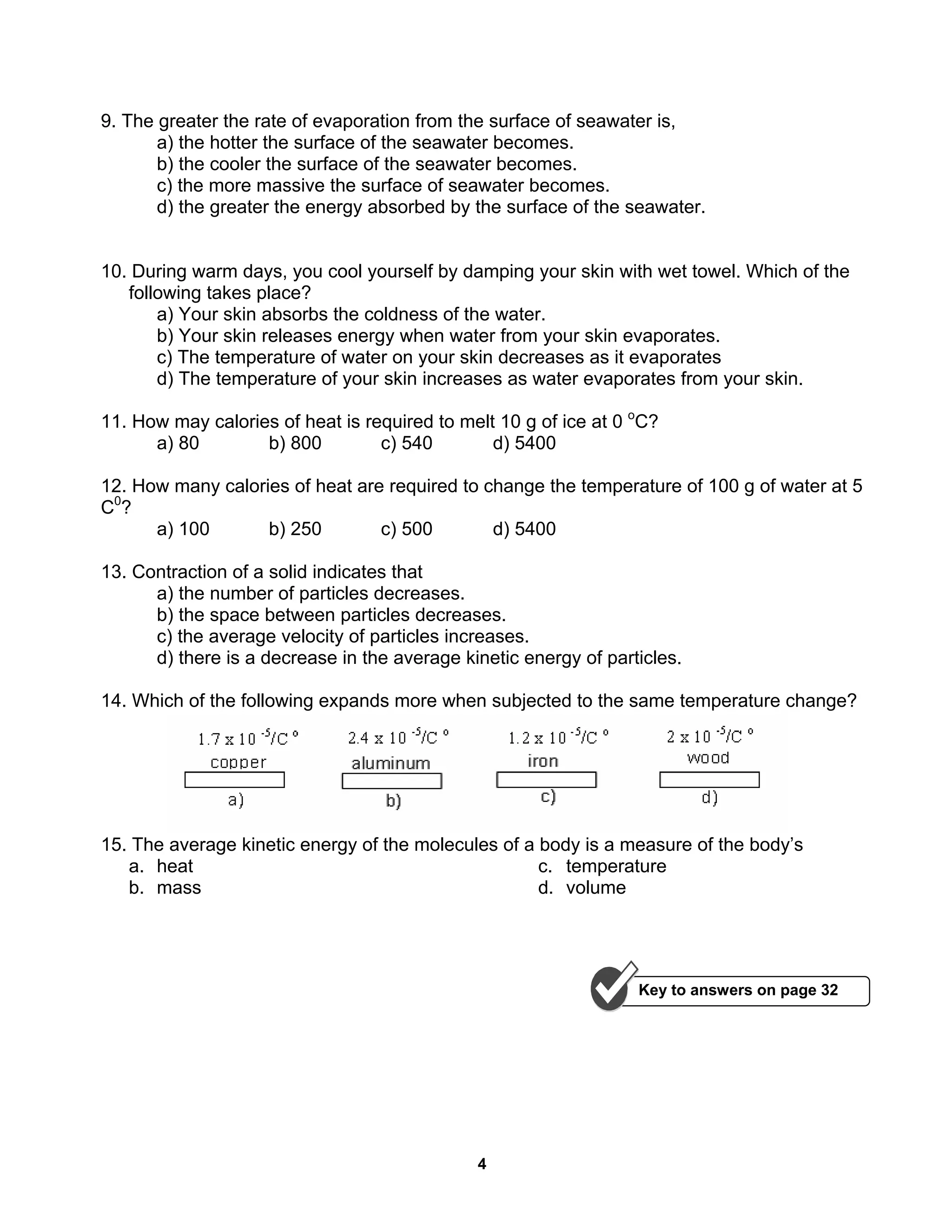 4
9. The greater the rate of evaporation from the surface of seawater is,
a) the hotter the surface of the seawater becomes.
b) the cooler the surface of the seawater becomes.
c) the more massive the surface of seawater becomes.
d) the greater the energy absorbed by the surface of the seawater.
10. During warm days, you cool yourself by damping your skin with wet towel. Which of the
following takes place?
a) Your skin absorbs the coldness of the water.
b) Your skin releases energy when water from your skin evaporates.
c) The temperature of water on your skin decreases as it evaporates
d) The temperature of your skin increases as water evaporates from your skin.
11. How may calories of heat is required to melt 10 g of ice at 0 o
C?
a) 80 b) 800 c) 540 d) 5400
12. How many calories of heat are required to change the temperature of 100 g of water at 5
C0
?
a) 100 b) 250 c) 500 d) 5400
13. Contraction of a solid indicates that
a) the number of particles decreases.
b) the space between particles decreases.
c) the average velocity of particles increases.
d) there is a decrease in the average kinetic energy of particles.
14. Which of the following expands more when subjected to the same temperature change?
15. The average kinetic energy of the molecules of a body is a measure of the body’s
a. heat
b. mass
c. temperature
d. volume
Key to answers on page 32
 