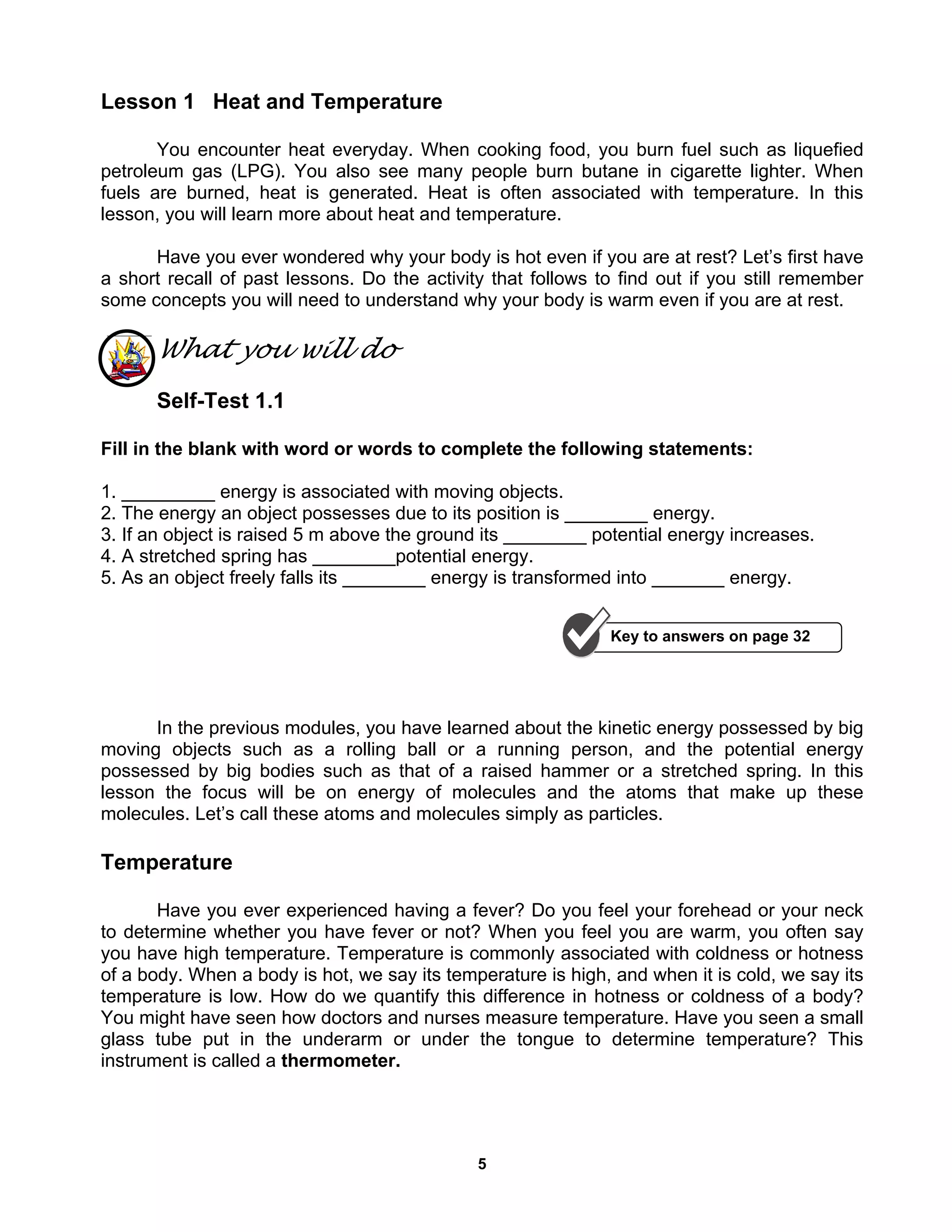 5
Lesson 1 Heat and Temperature
You encounter heat everyday. When cooking food, you burn fuel such as liquefied
petroleum gas (LPG). You also see many people burn butane in cigarette lighter. When
fuels are burned, heat is generated. Heat is often associated with temperature. In this
lesson, you will learn more about heat and temperature.
Have you ever wondered why your body is hot even if you are at rest? Let’s first have
a short recall of past lessons. Do the activity that follows to find out if you still remember
some concepts you will need to understand why your body is warm even if you are at rest.
What you will do
Self-Test 1.1
Fill in the blank with word or words to complete the following statements:
1. _________ energy is associated with moving objects.
2. The energy an object possesses due to its position is ________ energy.
3. If an object is raised 5 m above the ground its ________ potential energy increases.
4. A stretched spring has ________potential energy.
5. As an object freely falls its ________ energy is transformed into _______ energy.
In the previous modules, you have learned about the kinetic energy possessed by big
moving objects such as a rolling ball or a running person, and the potential energy
possessed by big bodies such as that of a raised hammer or a stretched spring. In this
lesson the focus will be on energy of molecules and the atoms that make up these
molecules. Let’s call these atoms and molecules simply as particles.
Temperature
Have you ever experienced having a fever? Do you feel your forehead or your neck
to determine whether you have fever or not? When you feel you are warm, you often say
you have high temperature. Temperature is commonly associated with coldness or hotness
of a body. When a body is hot, we say its temperature is high, and when it is cold, we say its
temperature is low. How do we quantify this difference in hotness or coldness of a body?
You might have seen how doctors and nurses measure temperature. Have you seen a small
glass tube put in the underarm or under the tongue to determine temperature? This
instrument is called a thermometer.
Key to answers on page 32
 